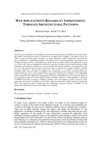 International Journal of Web & Semantic Technology (IJWesT) Vol.5, No.3, July 2014
DOI : 10.5121/ijwest.2014.5301 1
WEB APPLICATION’S RELIABILITY IMPROVEMENT
THROUGH ARCHITECTURAL PATTERNS
Md Umar Khan1
and Dr T.V. Rao2
1
Assoc. Professor, Prakasam Engineering College, Kandukur, , AP, India
2
Professor& HOD in CSED, PVP Siddartha Institute of Technology, Kanuru,
Vijayawada, AP, India
ABSTRACT
Scalability and availability are two highly desirable attributes pertaining to reliability of a web application
that renders state-of-the-art services to online users. In simple words scalability is the ability to grow, the
ability to serve increased number of requests or clients. Building a scalable application with round the
clock availability is a challenging problem in the light of ever increasing population of potential users.
Dramatic increase in users to web application causes bursts of requests that put the application to acid
test. On the other hand web application availability represents the degree of operational continuity. High
availability and unlimited scalability are the two indispensable quality attributes a web application in the
real word. These features bestow rich user experience as far as operational continuity and ability to handle
growing workload are concerned. By taking server side measures it is possible to achieve these two
desirable features. However, there is possibility to have architectural pattern along with underlying design
patterns to promote these quality features of web application. In this paper we enhance our architectural
pattern eXtensible Web Application Development Framework (XWADF) that can leverage the quality of
web application design as it result in highly scalable with high availability. As the application is designed
in XWADF framework it promotes scalability assuming server side supports in terms of resources. The
application also ensures availability as the design supports maintenance without letting the application
down. The empirical results revealed that our architectural approach increases reliability of web
applications significantly in terms of availability and scalability
KEYWORDS
Web application development, scalability, availability, reliability
1. INTRODUCTION
In simple words, scalability is the ability to grow, the ability to serve increased number of
requests or clients. In the context of web application design, it is essential to keep reliability [21]
in mind. In this paper we focus on two reliability attributes such as scalability and availability.
These two are highly desirable features that improve the quality and performance of web
applications. According to Sanderson [8] a web application is scalable when each user gets same
quality irrespective of the number of users concurrently accessing the application. Poor
usability[22] and poor scalability results in web applications when designers are not aware of web
design patterns [10]. Web frameworks were also written without considering scalability usability
and simplicity [11]. Enterprise web applications that generate content dynamically and data grids
throw scalability challenges [12]. There are many good reasons to use design patterns as they can
get rid of reinventing the wheel by promoting reuse. Moreover they are proven, and expressive.
 