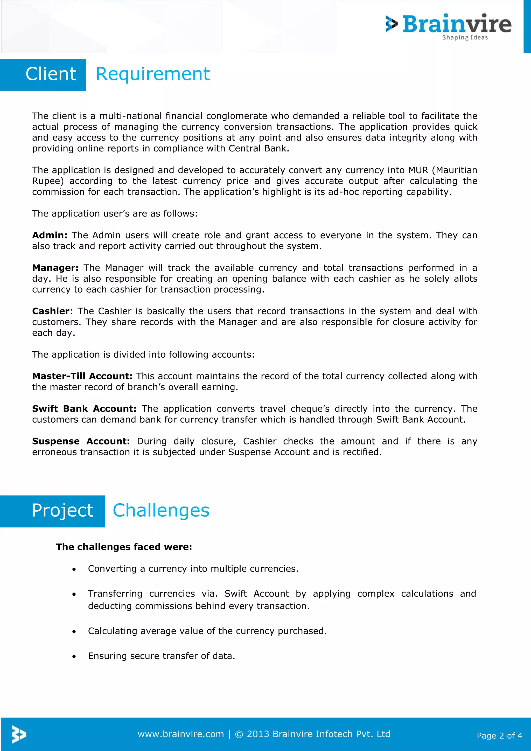 www.brainvire.com | © 2013 Brainvire Infotech Pvt. Ltd Page 2 of 4
The client is a multi-national financial conglomerate who demanded a reliable tool to facilitate the
actual process of managing the currency conversion transactions. The application provides quick
and easy access to the currency positions at any point and also ensures data integrity along with
providing online reports in compliance with Central Bank.
The application is designed and developed to accurately convert any currency into MUR (Mauritian
Rupee) according to the latest currency price and gives accurate output after calculating the
commission for each transaction. The application’s highlight is its ad-hoc reporting capability.
The application user’s are as follows:
Admin: The Admin users will create role and grant access to everyone in the system. They can
also track and report activity carried out throughout the system.
Manager: The Manager will track the available currency and total transactions performed in a
day. He is also responsible for creating an opening balance with each cashier as he solely allots
currency to each cashier for transaction processing.
Cashier: The Cashier is basically the users that record transactions in the system and deal with
customers. They share records with the Manager and are also responsible for closure activity for
each day.
The application is divided into following accounts:
Master-Till Account: This account maintains the record of the total currency collected along with
the master record of branch’s overall earning.
Swift Bank Account: The application converts travel cheque’s directly into the currency. The
customers can demand bank for currency transfer which is handled through Swift Bank Account.
Suspense Account: During daily closure, Cashier checks the amount and if there is any
erroneous transaction it is subjected under Suspense Account and is rectified.
Client Requirement
Project Challenges
The challenges faced were:
 Converting a currency into multiple currencies.
 Transferring currencies via. Swift Account by applying complex calculations and
deducting commissions behind every transaction.
 Calculating average value of the currency purchased.
 Ensuring secure transfer of data.
 