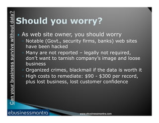 Canyourbusinesssurvivewithoutdata?
 As web site owner, you should worry
◦ Notable (Govt., security firms, banks) web sites
have been hacked
◦ Many are not reported – legally not required,
don’t want to tarnish company’s image and loose
business
www.ebusinessmantra.com
Canyourbusinesssurvivewithoutdata?
business
◦ Organized crimes, blackmail if the data is worth it
◦ High costs to remediate: $90 - $300 per record,
plus lost business, lost customer confidence
 