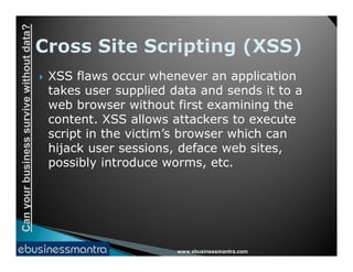Canyourbusinesssurvivewithoutdata?
 XSS flaws occur whenever an application
takes user supplied data and sends it to a
web browser without first examining the
content. XSS allows attackers to execute
script in the victim’s browser which can
www.ebusinessmantra.com
Canyourbusinesssurvivewithoutdata?
script in the victim’s browser which can
hijack user sessions, deface web sites,
possibly introduce worms, etc.
 