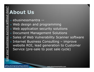 Canyourbusinesssurvivewithoutdata?
 ebusinessmantra --
 Web design and programming
 Web application security solutions
 Document Management Solutions
Sales of Web Vulnerability Scanner software
www.ebusinessmantra.com
Canyourbusinesssurvivewithoutdata?
 Sales of Web Vulnerability Scanner software
 Internet Business Consulting – improve
website ROI, lead generation to Customer
Service (pre-sale to post sale cycle)
 