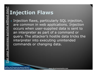 Canyourbusinesssurvivewithoutdata?
 Injection flaws, particularly SQL injection,
are common in web applications. Injection
occurs when user-supplied data is sent to
an interpreter as part of a command or
query. The attacker’s hostile data tricks the
www.ebusinessmantra.com
Canyourbusinesssurvivewithoutdata?
query. The attacker’s hostile data tricks the
interpreter into executing unintended
commands or changing data.
 