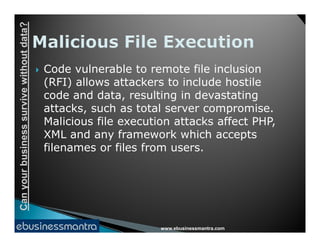 Canyourbusinesssurvivewithoutdata?
 Code vulnerable to remote file inclusion
(RFI) allows attackers to include hostile
code and data, resulting in devastating
attacks, such as total server compromise.
Malicious file execution attacks affect PHP,
www.ebusinessmantra.com
Canyourbusinesssurvivewithoutdata?
Malicious file execution attacks affect PHP,
XML and any framework which accepts
filenames or files from users.
 