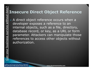 Canyourbusinesssurvivewithoutdata?
 A direct object reference occurs when a
developer exposes a reference to an
internal objects, such as a file, directory,
database record, or key, as a URL or form
parameter. Attackers can manipulate those
www.ebusinessmantra.com
Canyourbusinesssurvivewithoutdata?
parameter. Attackers can manipulate those
references to access other objects without
authorization.
 