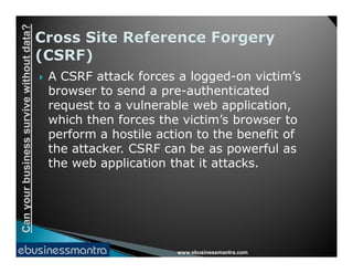 Canyourbusinesssurvivewithoutdata?
 A CSRF attack forces a logged-on victim’s
browser to send a pre-authenticated
request to a vulnerable web application,
which then forces the victim’s browser to
perform a hostile action to the benefit of
www.ebusinessmantra.com
Canyourbusinesssurvivewithoutdata?
perform a hostile action to the benefit of
the attacker. CSRF can be as powerful as
the web application that it attacks.
 