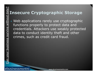 Canyourbusinesssurvivewithoutdata?
 Web applications rarely use cryptographic
functions properly to protect data and
credentials. Attackers use weakly protected
data to conduct identity theft and other
crimes, such as credit card fraud.
www.ebusinessmantra.com
Canyourbusinesssurvivewithoutdata?
crimes, such as credit card fraud.
 