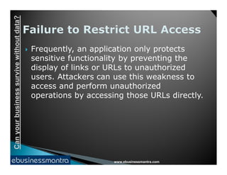 Canyourbusinesssurvivewithoutdata?
 Frequently, an application only protects
sensitive functionality by preventing the
display of links or URLs to unauthorized
users. Attackers can use this weakness to
access and perform unauthorized
www.ebusinessmantra.com
Canyourbusinesssurvivewithoutdata?
access and perform unauthorized
operations by accessing those URLs directly.
 