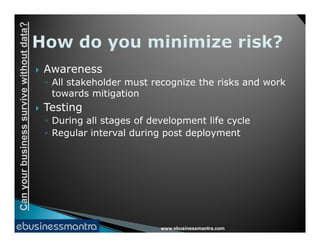 Canyourbusinesssurvivewithoutdata?
 Awareness
◦ All stakeholder must recognize the risks and work
towards mitigation
 Testing
◦ During all stages of development life cycle
www.ebusinessmantra.com
Canyourbusinesssurvivewithoutdata?
◦ During all stages of development life cycle
◦ Regular interval during post deployment
 