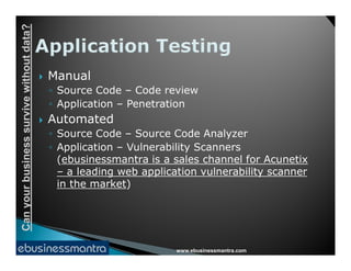 Canyourbusinesssurvivewithoutdata?
 Manual
◦ Source Code – Code review
◦ Application – Penetration
 Automated
◦ Source Code – Source Code Analyzer
www.ebusinessmantra.com
Canyourbusinesssurvivewithoutdata?
◦ Source Code – Source Code Analyzer
◦ Application – Vulnerability Scanners
(ebusinessmantra is a sales channel for Acunetix
– a leading web application vulnerability scanner
in the market)
 