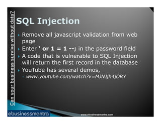 Canyourbusinesssurvivewithoutdata?
 Remove all javascript validation from web
page
 Enter ‘ or 1 = 1 --; in the password field
 A code that is vulnerable to SQL Injection
will return the first record in the database
www.ebusinessmantra.com
Canyourbusinesssurvivewithoutdata?
will return the first record in the database
 YouTube has several demos,
◦ www.youtube.com/watch?v=MJNJjh4jORY
 