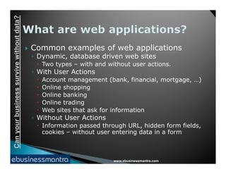 Canyourbusinesssurvivewithoutdata?
 Common examples of web applications
◦ Dynamic, database driven web sites
 Two types – with and without user actions.
◦ With User Actions
 Account management (bank, financial, mortgage, …)
 Online shopping
www.ebusinessmantra.com
Canyourbusinesssurvivewithoutdata?
 Online shopping
 Online banking
 Online trading
 Web sites that ask for information
◦ Without User Actions
 Information passed through URL, hidden form fields,
cookies – without user entering data in a form
 
