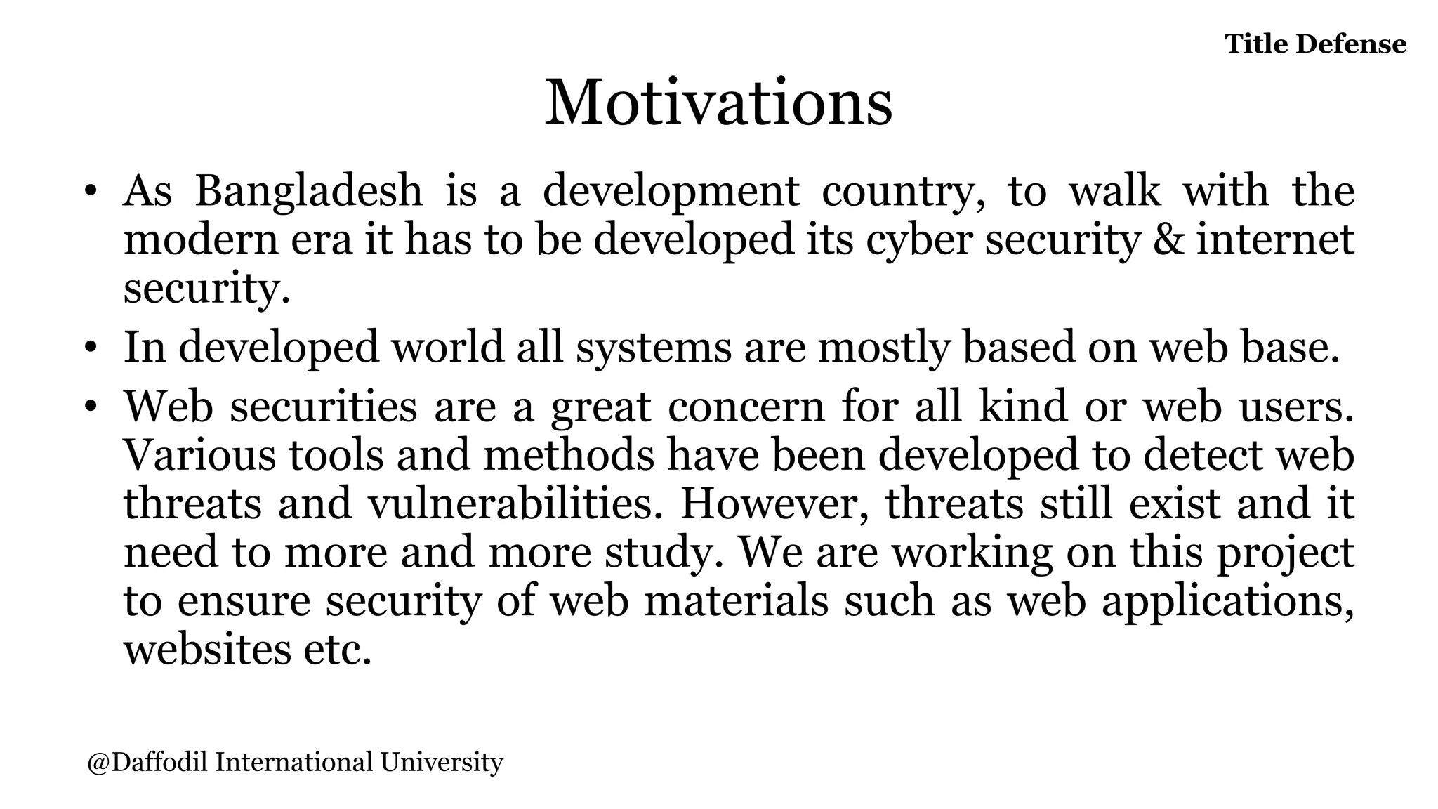Motivations
• As Bangladesh is a development country, to walk with the
modern era it has to be developed its cyber security & internet
security.
• In developed world all systems are mostly based on web base.
• Web securities are a great concern for all kind or web users.
Various tools and methods have been developed to detect web
threats and vulnerabilities. However, threats still exist and it
need to more and more study. We are working on this project
to ensure security of web materials such as web applications,
websites etc.
Title Defense
@Daffodil International University
 