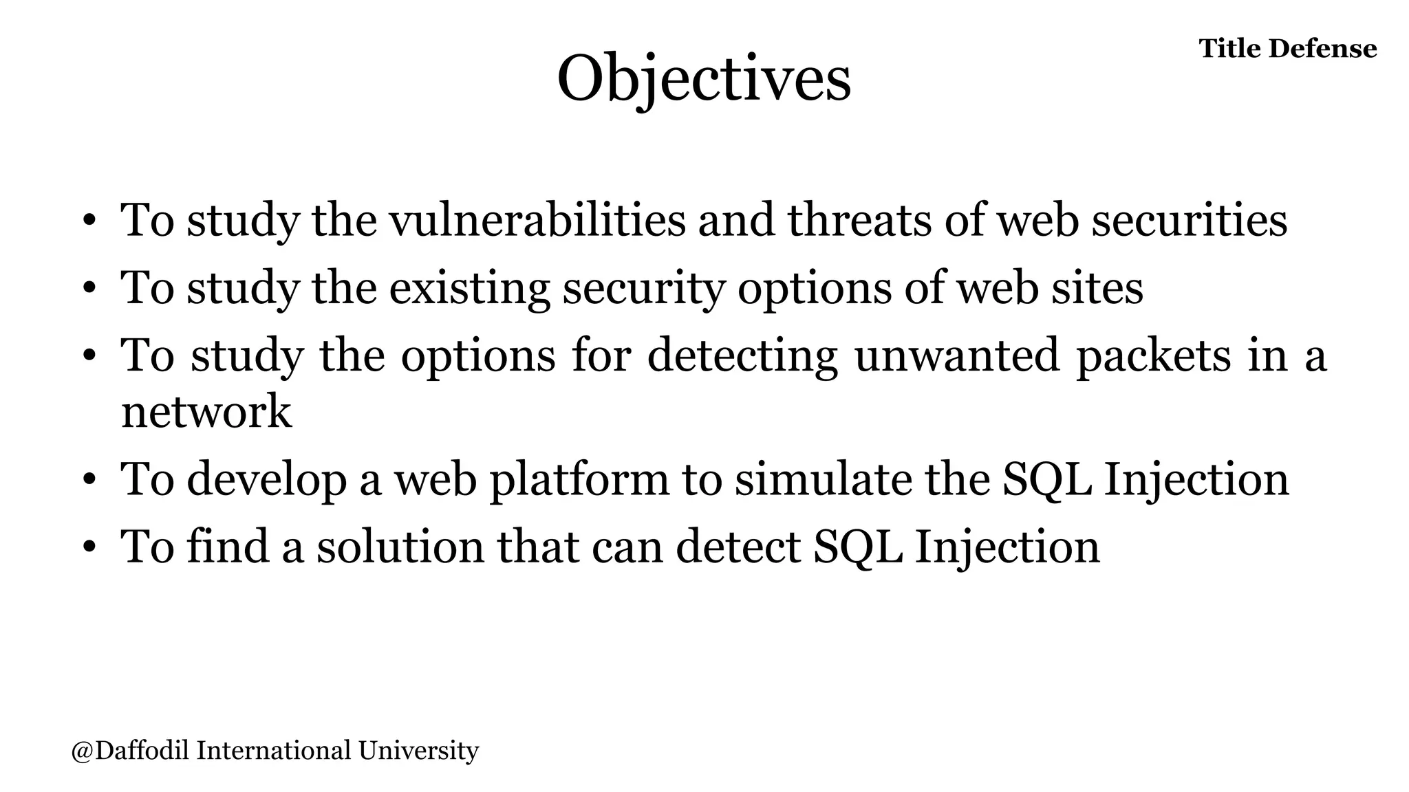 Objectives
• To study the vulnerabilities and threats of web securities
• To study the existing security options of web sites
• To study the options for detecting unwanted packets in a
network
• To develop a web platform to simulate the SQL Injection
• To find a solution that can detect SQL Injection
Title Defense
@Daffodil International University
 