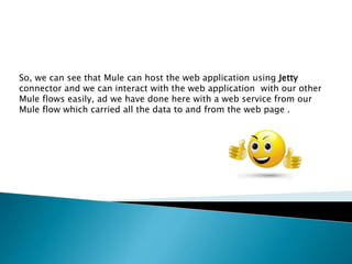 So, we can see that Mule can host the web application using Jetty
connector and we can interact with the web application with our other
Mule flows easily, ad we have done here with a web service from our
Mule flow which carried all the data to and from the web page .
 