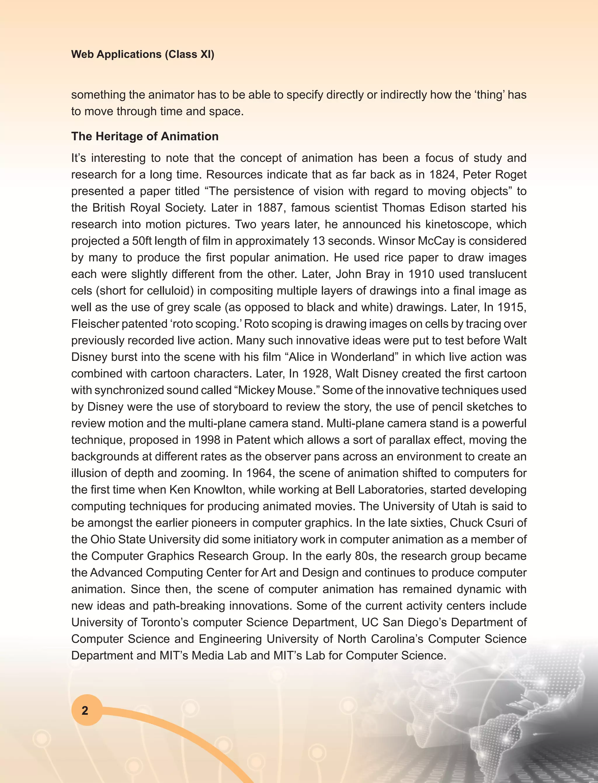 2
Web Applications (Class XI)
something the animator has to be able to specify directly or indirectly how the ‘thing’ has
to move through time and space.
The Heritage of Animation
It’s interesting to note that the concept of animation has been a focus of study and
research for a long time. Resources indicate that as far back as in 1824, Peter Roget
presented a paper titled “The persistence of vision with regard to moving objects” to
the British Royal Society. Later in 1887, famous scientist Thomas Edison started his
research into motion pictures. Two years later, he announced his kinetoscope, which
projected a 50ft length of film in approximately 13 seconds. Winsor McCay is considered
by many to produce the first popular animation. He used rice paper to draw images
each were slightly different from the other. Later, John Bray in 1910 used translucent
cels (short for celluloid) in compositing multiple layers of drawings into a final image as
well as the use of grey scale (as opposed to black and white) drawings. Later, In 1915,
Fleischer patented ‘roto scoping.’ Roto scoping is drawing images on cells by tracing over
previously recorded live action. Many such innovative ideas were put to test before Walt
Disney burst into the scene with his film “Alice in Wonderland” in which live action was
combined with cartoon characters. Later, In 1928, Walt Disney created the first cartoon
with synchronized sound called “Mickey Mouse.” Some of the innovative techniques used
by Disney were the use of storyboard to review the story, the use of pencil sketches to
review motion and the multi-plane camera stand. Multi-plane camera stand is a powerful
technique, proposed in 1998 in Patent which allows a sort of parallax effect, moving the
backgrounds at different rates as the observer pans across an environment to create an
illusion of depth and zooming. In 1964, the scene of animation shifted to computers for
the first time when Ken Knowlton, while working at Bell Laboratories, started developing
computing techniques for producing animated movies. The University of Utah is said to
be amongst the earlier pioneers in computer graphics. In the late sixties, Chuck Csuri of
the Ohio State University did some initiatory work in computer animation as a member of
the Computer Graphics Research Group. In the early 80s, the research group became
the Advanced Computing Center for Art and Design and continues to produce computer
animation. Since then, the scene of computer animation has remained dynamic with
new ideas and path-breaking innovations. Some of the current activity centers include
University of Toronto’s computer Science Department, UC San Diego’s Department of
Computer Science and Engineering University of North Carolina’s Computer Science
Department and MIT’s Media Lab and MIT’s Lab for Computer Science.
 