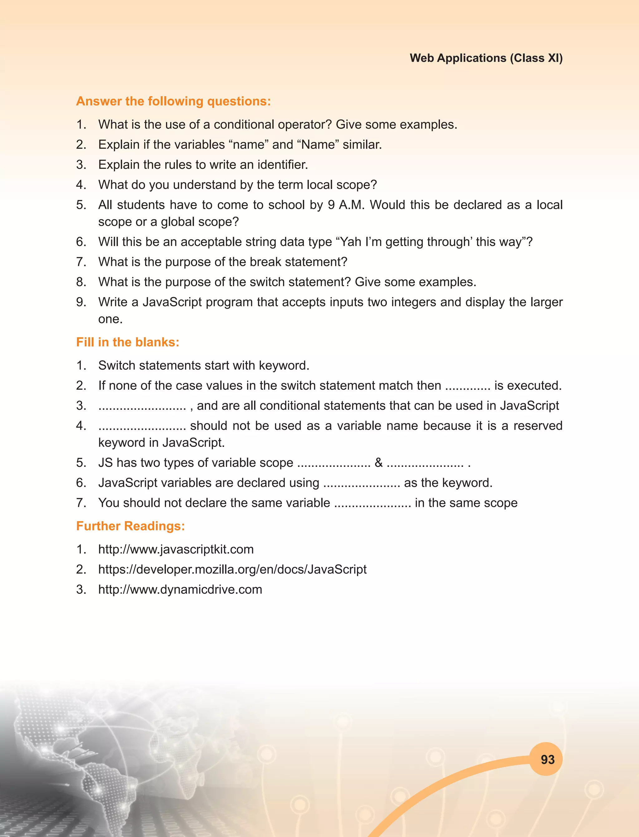93
Web Applications (Class XI)
Answer the following questions:
1.	 What is the use of a conditional operator? Give some examples.
2.	 Explain if the variables “name” and “Name” similar.
3.	 Explain the rules to write an identifier.
4.	 What do you understand by the term local scope?
5.	 All students have to come to school by 9 A.M. Would this be declared as a local
scope or a global scope?
6.	 Will this be an acceptable string data type “Yah I’m getting through’ this way”?
7.	 What is the purpose of the break statement?
8.	 What is the purpose of the switch statement? Give some examples.
9.	 Write a JavaScript program that accepts inputs two integers and display the larger
one. 
Fill in the blanks:
1.	 Switch statements start with keyword.
2.	 If none of the case values in the switch statement match then .............	is executed.
3.	 ......................... , and are all conditional statements that can be used in JavaScript
4.	 .........................	should not be used as a variable name because it is a reserved
keyword in JavaScript.
5.	 JS has two types of variable scope ..................... & ...................... .
6.	 JavaScript variables are declared using ...................... as the keyword.
7.	 You should not declare the same variable ...................... in the same scope
Further Readings:
1.	http://www.javascriptkit.com
2.	https://developer.mozilla.org/en/docs/JavaScript
3.	http://www.dynamicdrive.com
 
