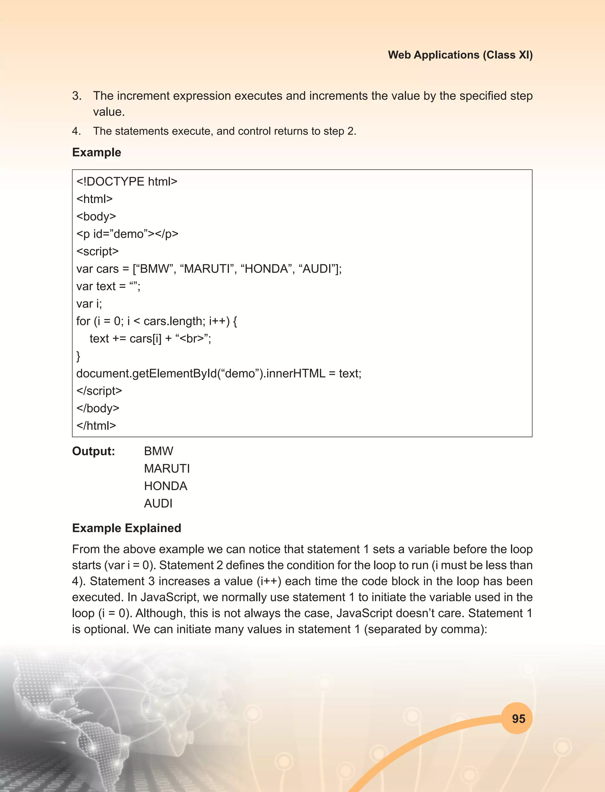 95
Web Applications (Class XI)
3.	 The increment expression executes and increments the value by the specified step
value.
4.	 The statements execute, and control returns to step 2.
Example
<!DOCTYPE html>
<html>
<body>
<p id=”demo”></p>
<script>
var cars = [“BMW”, “MARUTI”, “HONDA”, “AUDI”];
var text = “”;
var i;
for (i = 0; i < cars.length; i++) {
text += cars[i] + “<br>”;
}
document.getElementById(“demo”).innerHTML = text;
</script>
</body>
</html>
Output:	BMW
		MARUTI
		HONDA
		AUDI
Example Explained
From the above example we can notice that statement 1 sets a variable before the loop
starts (var i = 0). Statement 2 defines the condition for the loop to run (i must be less than
4). Statement 3 increases a value (i++) each time the code block in the loop has been
executed. In JavaScript, we normally use statement 1 to initiate the variable used in the
loop (i = 0). Although, this is not always the case, JavaScript doesn’t care. Statement 1
is optional. We can initiate many values in statement 1 (separated by comma):
 