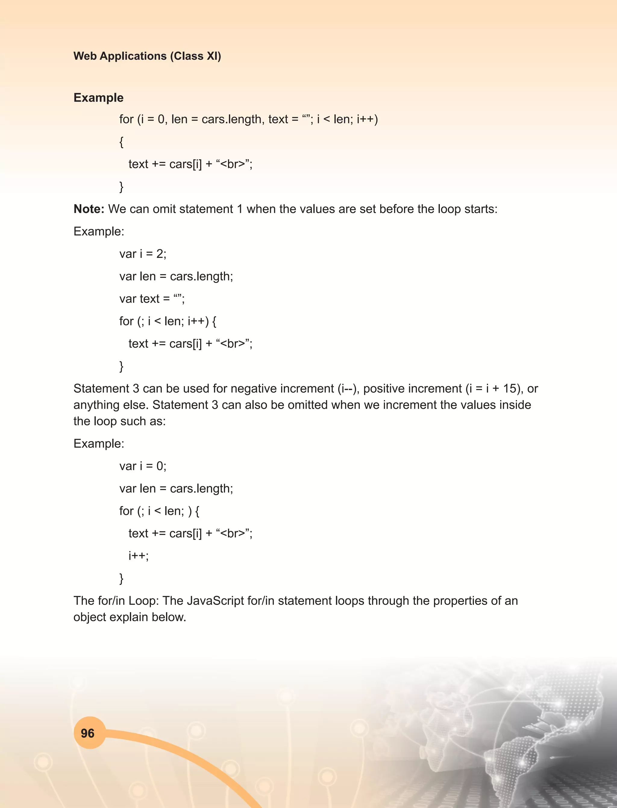 96
Web Applications (Class XI)
Example
for (i = 0, len = cars.length, text = “”; i < len; i++)
{
text += cars[i] + “<br>”;
}
Note: We can omit statement 1 when the values are set before the loop starts:
Example:
var i = 2;
var len = cars.length;
var text = “”;
for (; i < len; i++) {
text += cars[i] + “<br>”;
}
Statement 3 can be used for negative increment (i--), positive increment (i = i + 15), or
anything else. Statement 3 can also be omitted when we increment the values inside
the loop such as:
Example:
var i = 0;
var len = cars.length;
for (; i < len; ) {
text += cars[i] + “<br>”;
i++;
}
The for/in Loop: The JavaScript for/in statement loops through the properties of an
object explain below.
 