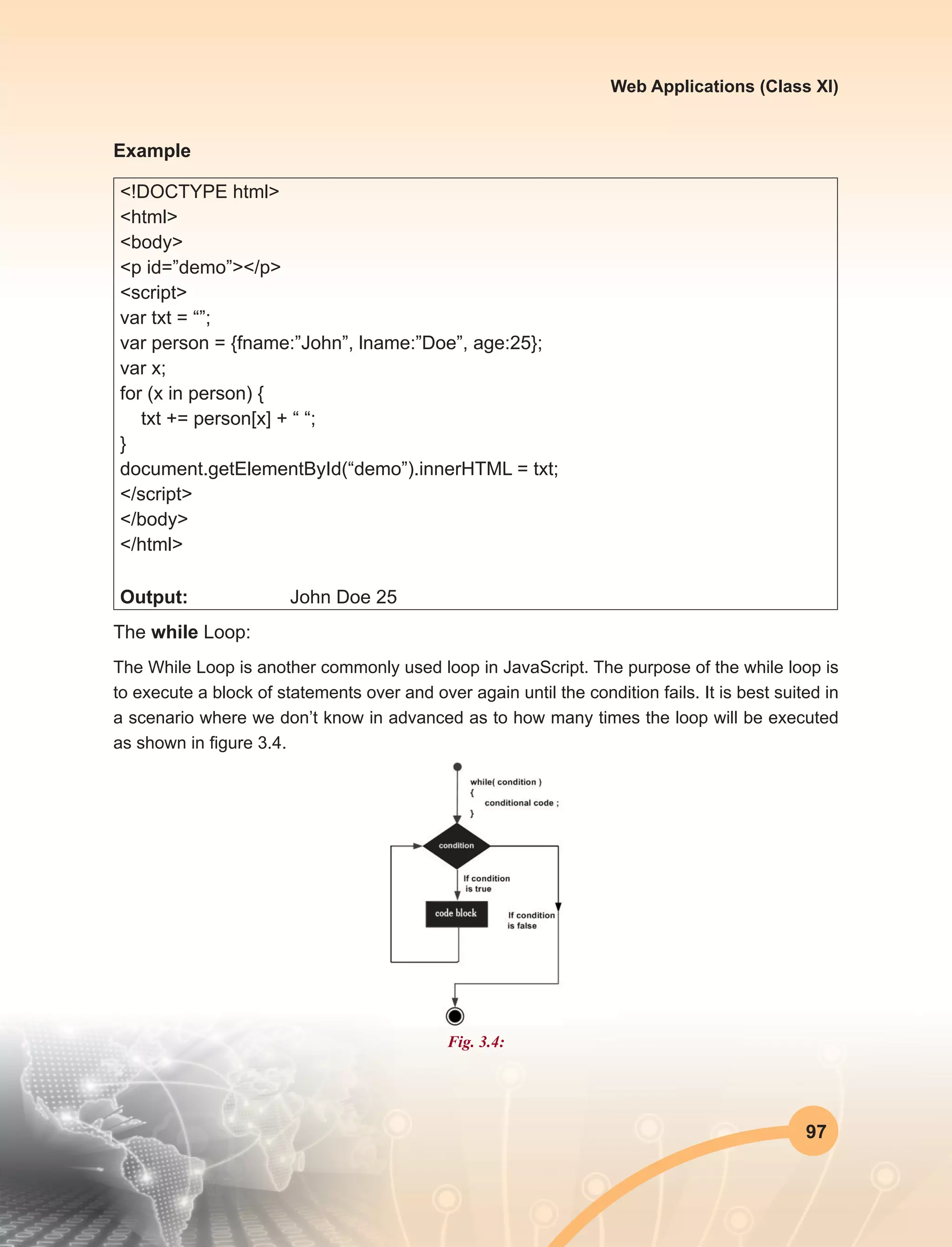 97
Web Applications (Class XI)
Example
<!DOCTYPE html>
<html>
<body>
<p id=”demo”></p>
<script>
var txt = “”;
var person = {fname:”John”, lname:”Doe”, age:25};
var x;
for (x in person) {
txt += person[x] + “ “;
}
document.getElementById(“demo”).innerHTML = txt;
</script>
</body>
</html>
Output:		 John Doe 25
The while Loop:
The While Loop is another commonly used loop in JavaScript. The purpose of the while loop is
to execute a block of statements over and over again until the condition fails. It is best suited in
a scenario where we don’t know in advanced as to how many times the loop will be executed
as shown in figure 3.4.
Fig. 3.4:
 