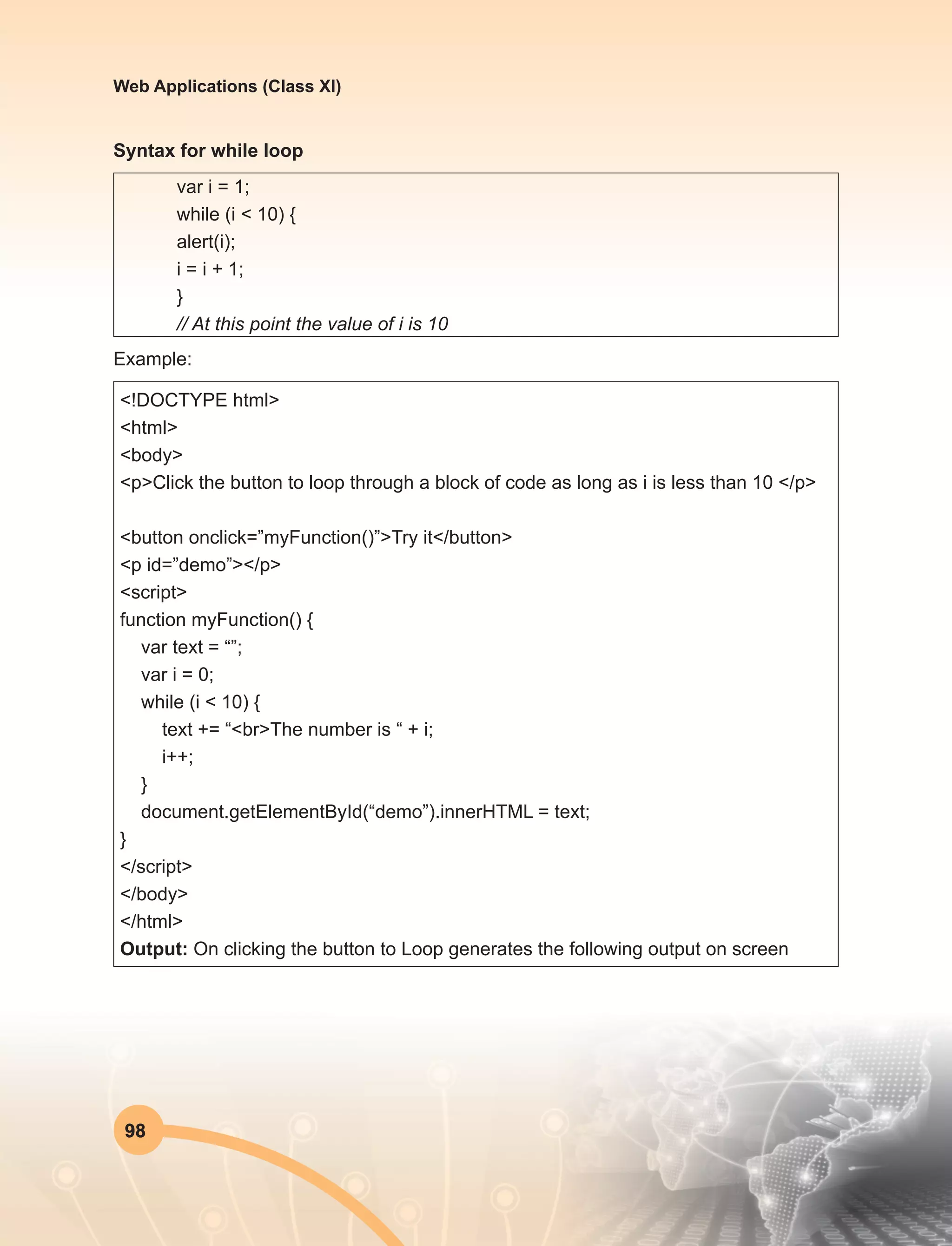 98
Web Applications (Class XI)
Syntax for while loop
var i = 1;
while (i < 10) {
alert(i);
i = i + 1;
}
// At this point the value of i is 10
Example:
<!DOCTYPE html>
<html>
<body>
<p>Click the button to loop through a block of code as long as i is less than 10 </p>
<button onclick=”myFunction()”>Try it</button>
<p id=”demo”></p>
<script>
function myFunction() {
var text = “”;
var i = 0;
while (i < 10) {
text += “<br>The number is “ + i;
i++;
}
document.getElementById(“demo”).innerHTML = text;
}
</script>
</body>
</html>
Output: On clicking the button to Loop generates the following output on screen
 