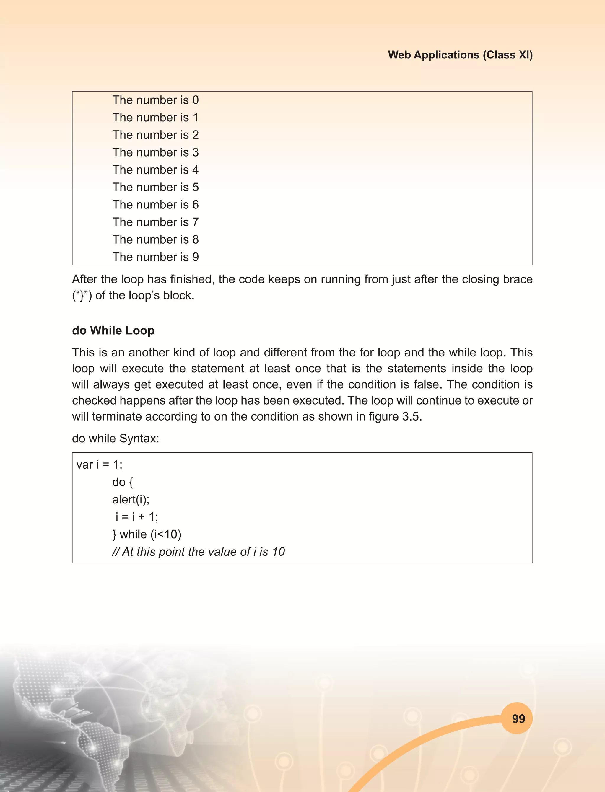 99
Web Applications (Class XI)
The number is 0
The number is 1
The number is 2
The number is 3
The number is 4
The number is 5
The number is 6
The number is 7
The number is 8
The number is 9
After the loop has finished, the code keeps on running from just after the closing brace
(“}”) of the loop’s block.
do While Loop
This is an another kind of loop and different from the for loop and the while loop. This
loop will execute the statement at least once that is the statements inside the loop
will always get executed at least once, even if the condition is false. The condition is
checked happens after the loop has been executed. The loop will continue to execute or
will terminate according to on the condition as shown in figure 3.5.
do while Syntax:
var i = 1;
	 do {
	 alert(i);
	 i = i + 1;
	 } while (i<10)
	 // At this point the value of i is 10
 