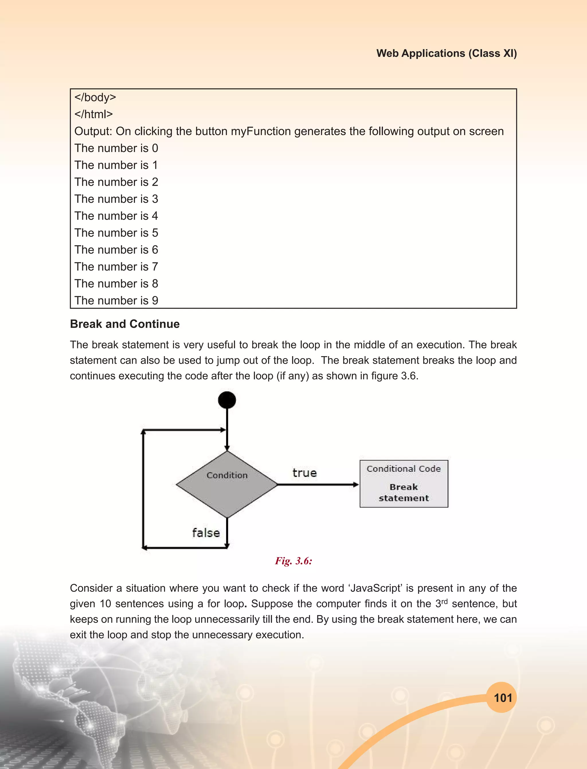 101
Web Applications (Class XI)
</body>
</html>
Output: On clicking the button myFunction generates the following output on screen
The number is 0
The number is 1
The number is 2
The number is 3
The number is 4
The number is 5
The number is 6
The number is 7
The number is 8
The number is 9
Break and Continue
The break statement is very useful to break the loop in the middle of an execution. The break
statement can also be used to jump out of the loop.  The break statement breaks the loop and
continues executing the code after the loop (if any) as shown in figure 3.6.
Fig. 3.6:
Consider a situation where you want to check if the word ‘JavaScript’ is present in any of the
given 10 sentences using a for loop. Suppose the computer finds it on the 3rd sentence, but
keeps on running the loop unnecessarily till the end. By using the break statement here, we can
exit the loop and stop the unnecessary execution.
 