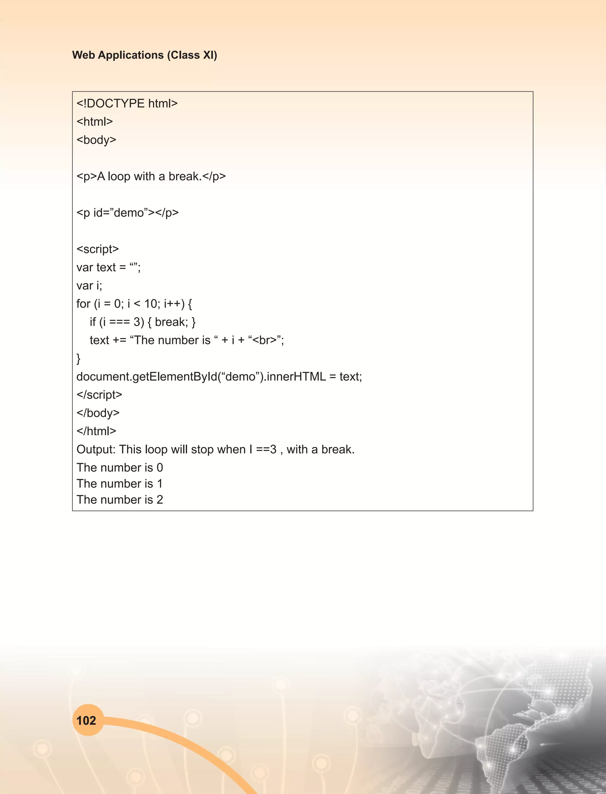 102
Web Applications (Class XI)
<!DOCTYPE html>
<html>
<body>
<p>A loop with a break.</p>
<p id=”demo”></p>
<script>
var text = “”;
var i;
for (i = 0; i < 10; i++) {
if (i === 3) { break; }
text += “The number is “ + i + “<br>”;
}
document.getElementById(“demo”).innerHTML = text;
</script>
</body>
</html>
Output: This loop will stop when I ==3 , with a break.
The number is 0
The number is 1
The number is 2
 