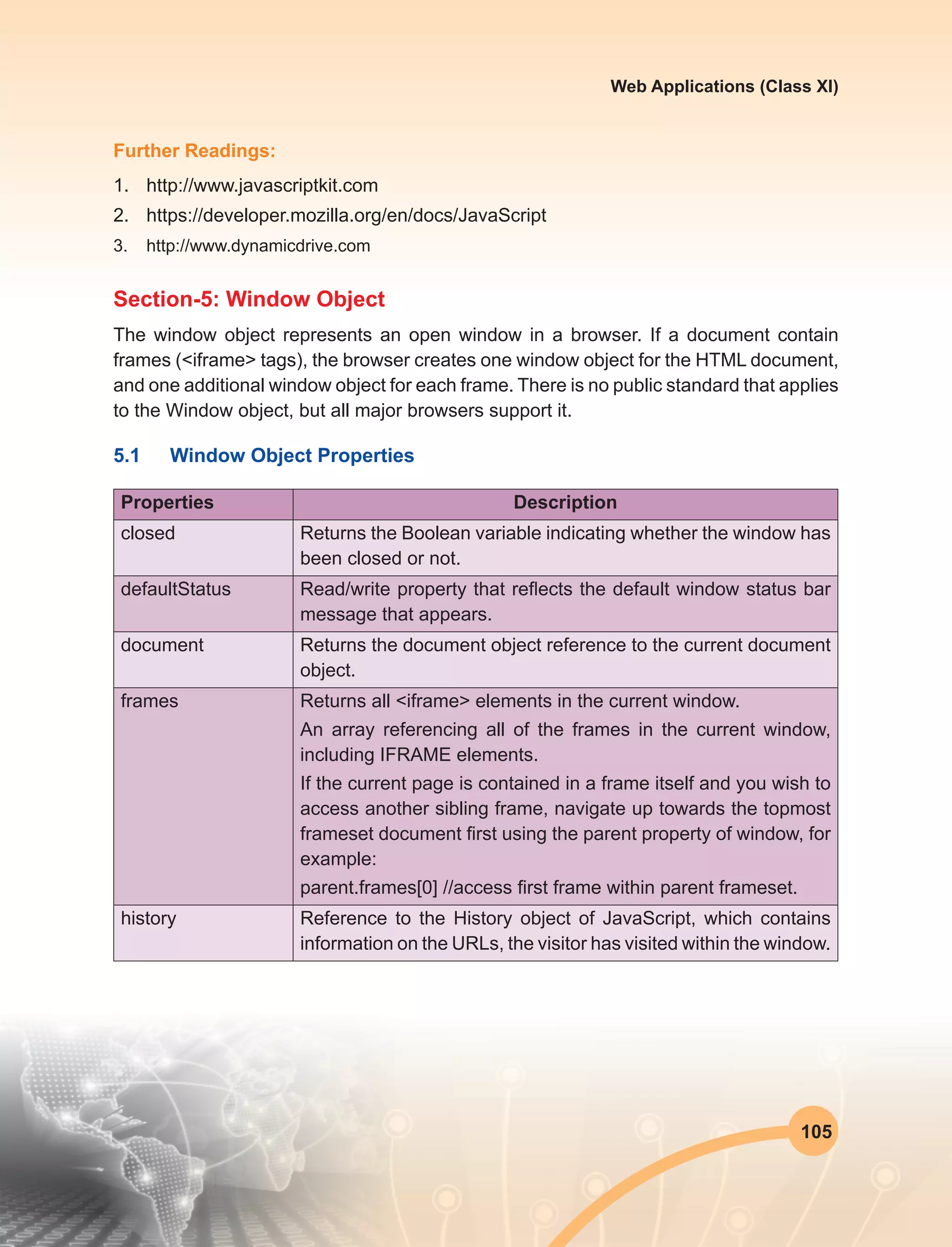 105
Web Applications (Class XI)
Further Readings:
1.	http://www.javascriptkit.com
2.	https://developer.mozilla.org/en/docs/JavaScript
3.	http://www.dynamicdrive.com
Section-5: Window Object
The window object represents an open window in a browser. If a document contain
frames (<iframe> tags), the browser creates one window object for the HTML document,
and one additional window object for each frame. There is no public standard that applies
to the Window object, but all major browsers support it.
5.1	 Window Object Properties
Properties Description
closed Returns the Boolean variable indicating whether the window has
been closed or not.
defaultStatus Read/write property that reflects the default window status bar
message that appears.
document Returns the document object reference to the current document
object.
frames Returns all <iframe> elements in the current window.
An array referencing all of the frames in the current window,
including IFRAME elements.
If the current page is contained in a frame itself and you wish to
access another sibling frame, navigate up towards the topmost
frameset document first using the parent property of window, for
example:
parent.frames[0] //access first frame within parent frameset.
history Reference to the History object of JavaScript, which contains
information on the URLs, the visitor has visited within the window.
 
