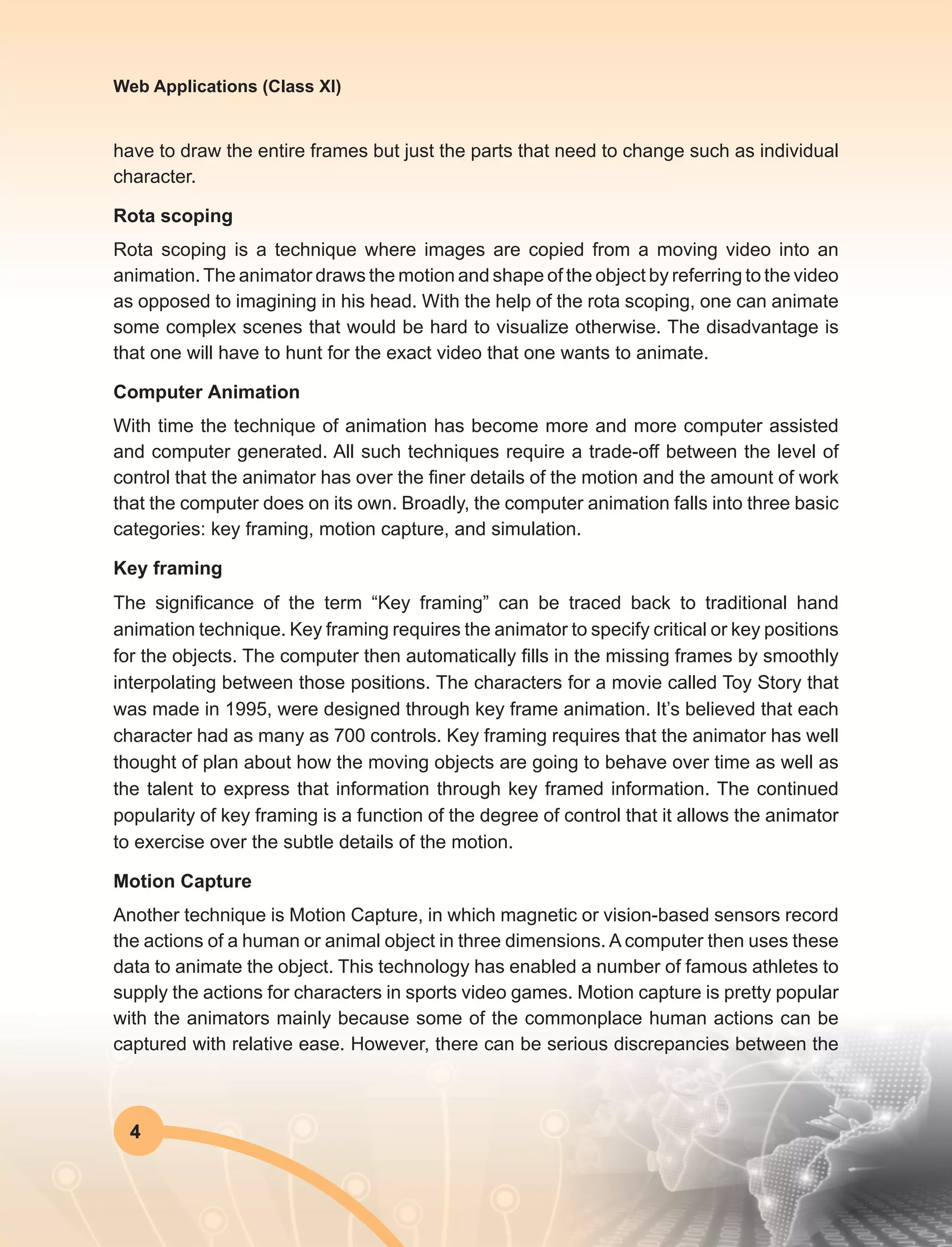 4
Web Applications (Class XI)
have to draw the entire frames but just the parts that need to change such as individual
character.
Rota scoping
Rota scoping is a technique where images are copied from a moving video into an
animation.The animator draws the motion and shape of the object by referring to the video
as opposed to imagining in his head. With the help of the rota scoping, one can animate
some complex scenes that would be hard to visualize otherwise. The disadvantage is
that one will have to hunt for the exact video that one wants to animate.
Computer Animation
With time the technique of animation has become more and more computer assisted
and computer generated. All such techniques require a trade-off between the level of
control that the animator has over the finer details of the motion and the amount of work
that the computer does on its own. Broadly, the computer animation falls into three basic
categories: key framing, motion capture, and simulation.
Key framing
The significance of the term “Key framing” can be traced back to traditional hand
animation technique. Key framing requires the animator to specify critical or key positions
for the objects. The computer then automatically fills in the missing frames by smoothly
interpolating between those positions. The characters for a movie called Toy Story that
was made in 1995, were designed through key frame animation. It’s believed that each
character had as many as 700 controls. Key framing requires that the animator has well
thought of plan about how the moving objects are going to behave over time as well as
the talent to express that information through key framed information. The continued
popularity of key framing is a function of the degree of control that it allows the animator
to exercise over the subtle details of the motion.
Motion Capture
Another technique is Motion Capture, in which magnetic or vision-based sensors record
the actions of a human or animal object in three dimensions. A computer then uses these
data to animate the object. This technology has enabled a number of famous athletes to
supply the actions for characters in sports video games. Motion capture is pretty popular
with the animators mainly because some of the commonplace human actions can be
captured with relative ease. However, there can be serious discrepancies between the
 