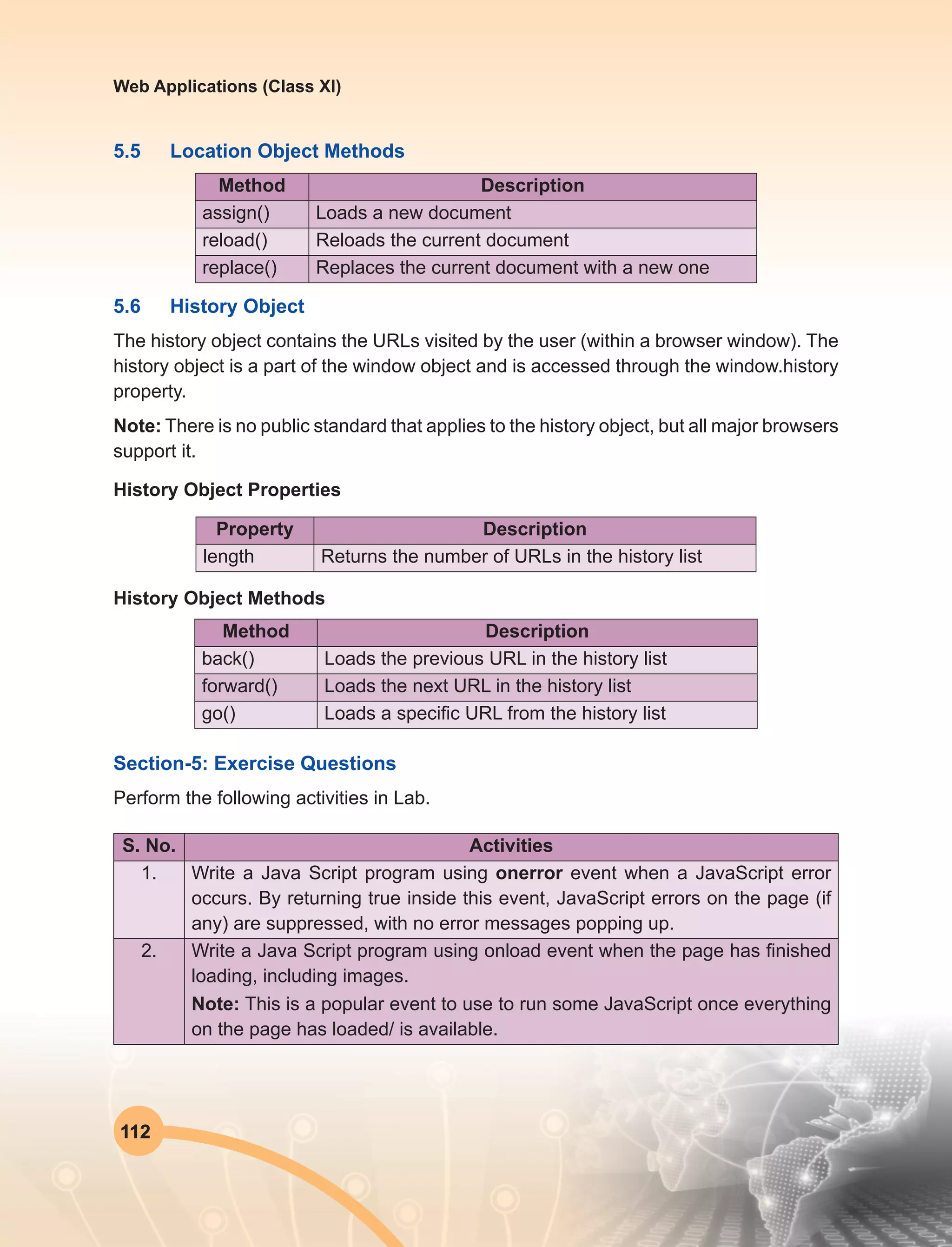 112
Web Applications (Class XI)
5.5	 Location Object Methods
Method Description
assign() Loads a new document
reload() Reloads the current document
replace() Replaces the current document with a new one
5.6	 History Object
The history object contains the URLs visited by the user (within a browser window). The
history object is a part of the window object and is accessed through the window.history
property.
Note: There is no public standard that applies to the history object, but all major browsers
support it.
History Object Properties
Property Description
length Returns the number of URLs in the history list
History Object Methods
Method Description
back() Loads the previous URL in the history list
forward() Loads the next URL in the history list
go() Loads a specific URL from the history list
Section-5: Exercise Questions
Perform the following activities in Lab.
S. No. Activities
1. Write a Java Script program using onerror event when a JavaScript error
occurs. By returning true inside this event, JavaScript errors on the page (if
any) are suppressed, with no error messages popping up.
2. Write a Java Script program using onload event when the page has finished
loading, including images.
Note: This is a popular event to use to run some JavaScript once everything
on the page has loaded/ is available.
 