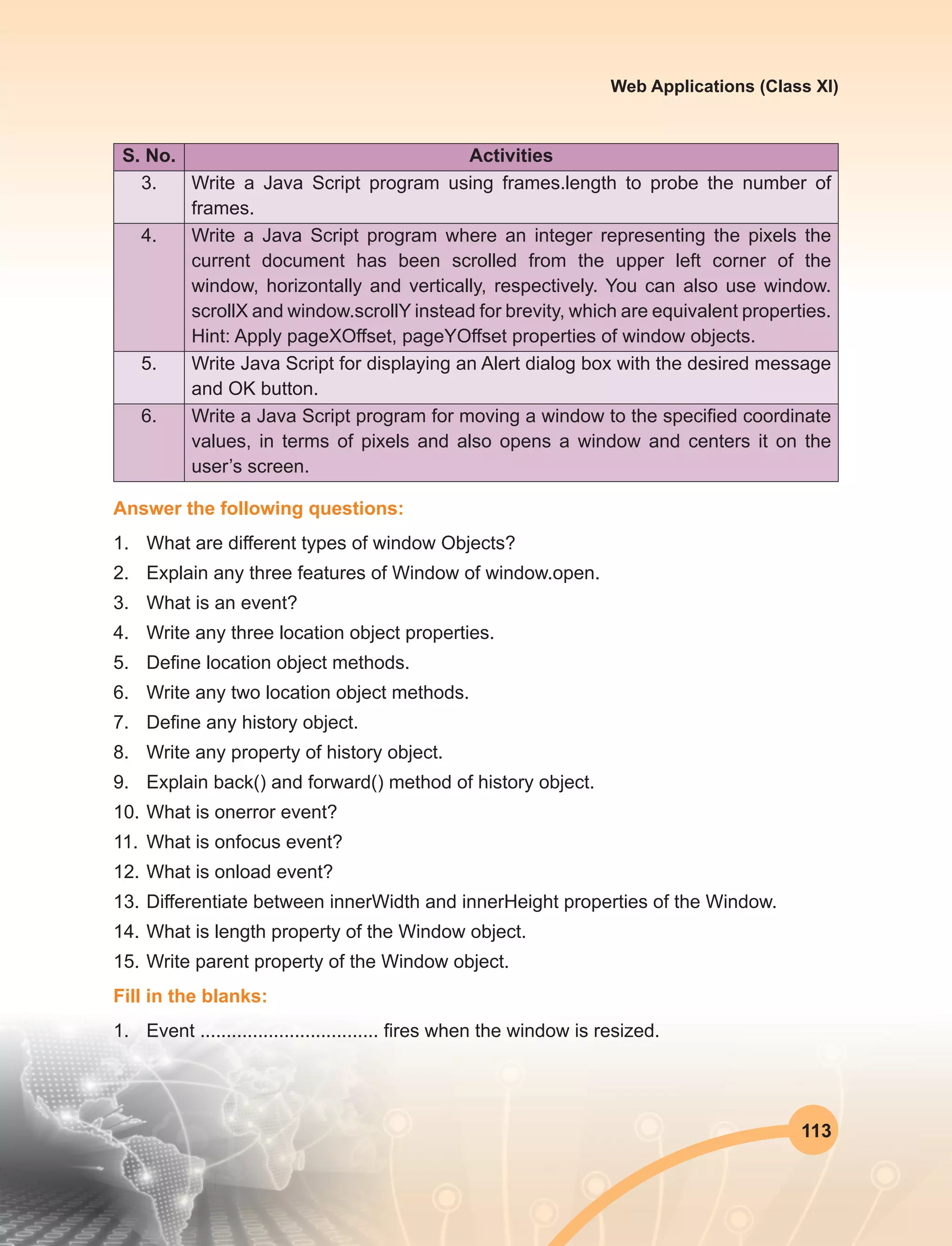 113
Web Applications (Class XI)
S. No. Activities
3. Write a Java Script program using frames.length to probe the number of
frames.
4. Write a Java Script program where an integer representing the pixels the
current document has been scrolled from the upper left corner of the
window, horizontally and vertically, respectively. You can also use window.
scrollX and window.scrollY instead for brevity, which are equivalent properties.
Hint: Apply pageXOffset, pageYOffset properties of window objects.
5. Write Java Script for displaying an Alert dialog box with the desired message
and OK button.
6. Write a Java Script program for moving a window to the specified coordinate
values, in terms of pixels and also opens a window and centers it on the
user’s screen.
Answer the following questions:
1.	 What are different types of window Objects?
2.	 Explain any three features of Window of window.open.
3.	 What is an event?
4.	 Write any three location object properties.
5.	 Define location object methods.
6.	 Write any two location object methods.
7.	 Define any history object.
8.	 Write any property of history object.
9.	 Explain back() and forward() method of history object.
10.	What is onerror event?
11.	 What is onfocus event?
12.	What is onload event?
13.	Differentiate between innerWidth and innerHeight properties of the Window.
14.	What is length property of the Window object.
15.	Write parent property of the Window object.
Fill in the blanks:
1.	 Event .................................. fires when the window is resized.
 