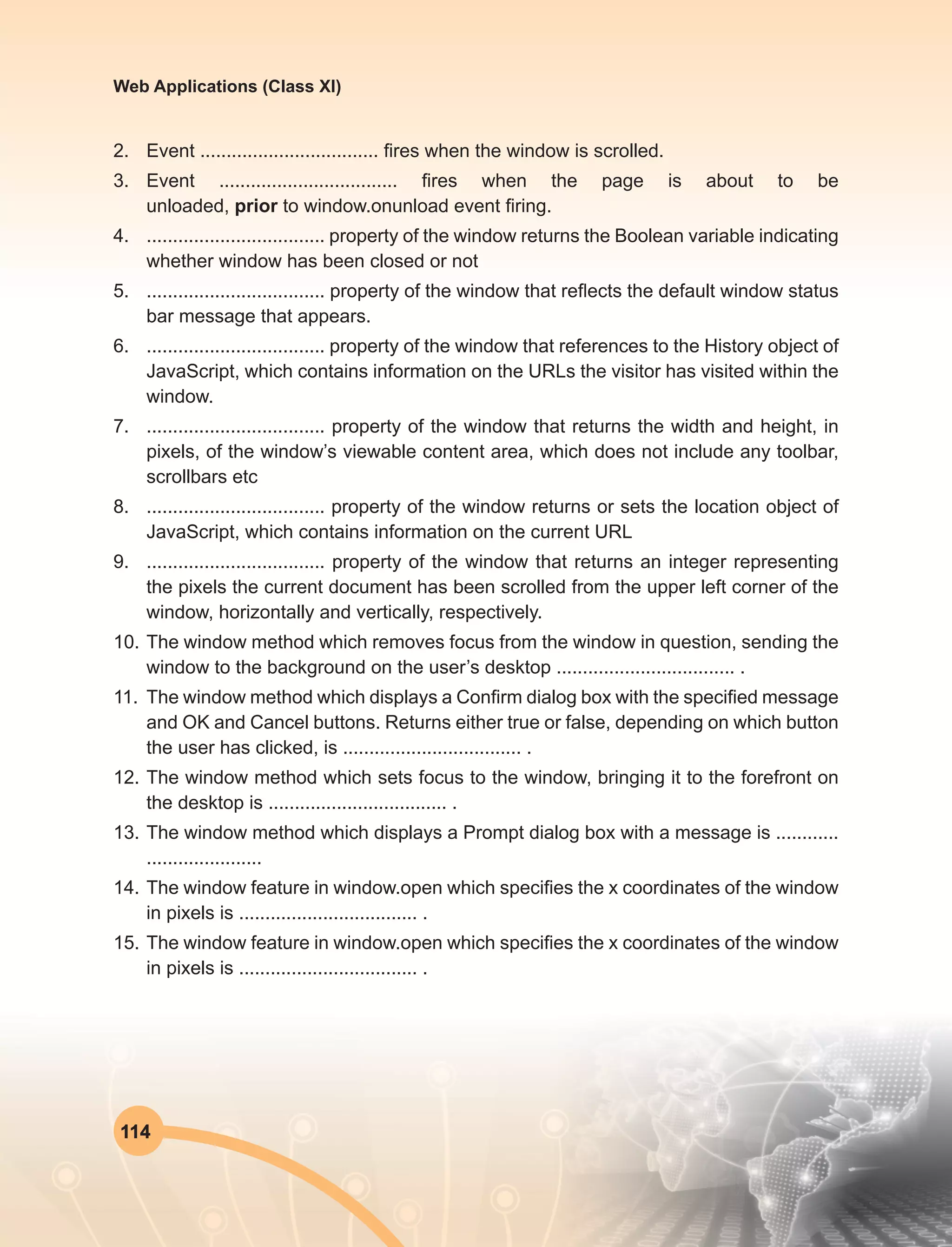 114
Web Applications (Class XI)
2.	 Event .................................. fires when the window is scrolled.
3.	 Event .................................. fires when the page is about to be
unloaded, prior to window.onunload event firing.
4.	 .................................. property of the window returns the Boolean variable indicating
whether window has been closed or not
5.	 .................................. property of the window that reflects the default window status
bar message that appears.
6.	 .................................. property of the window that references to the History object of
JavaScript, which contains information on the URLs the visitor has visited within the
window.
7.	 .................................. property of the window that returns the width and height, in
pixels, of the window’s viewable content area, which does not include any toolbar,
scrollbars etc
8.	 .................................. property of the window returns or sets the location object of
JavaScript, which contains information on the current URL
9.	 .................................. property of the window that returns an integer representing
the pixels the current document has been scrolled from the upper left corner of the
window, horizontally and vertically, respectively.
10.	The window method which removes focus from the window in question, sending the
window to the background on the user’s desktop .................................. .
11.	 The window method which displays a Confirm dialog box with the specified message
and OK and Cancel buttons. Returns either true or false, depending on which button
the user has clicked, is .................................. .
12.	The window method which sets focus to the window, bringing it to the forefront on
the desktop is .................................. .
13.	The window method which displays a Prompt dialog box with a message is ............
......................
14.	The window feature in window.open which specifies the x coordinates of the window
in pixels is .................................. .
15.	The window feature in window.open which specifies the x coordinates of the window
in pixels is .................................. .
 
