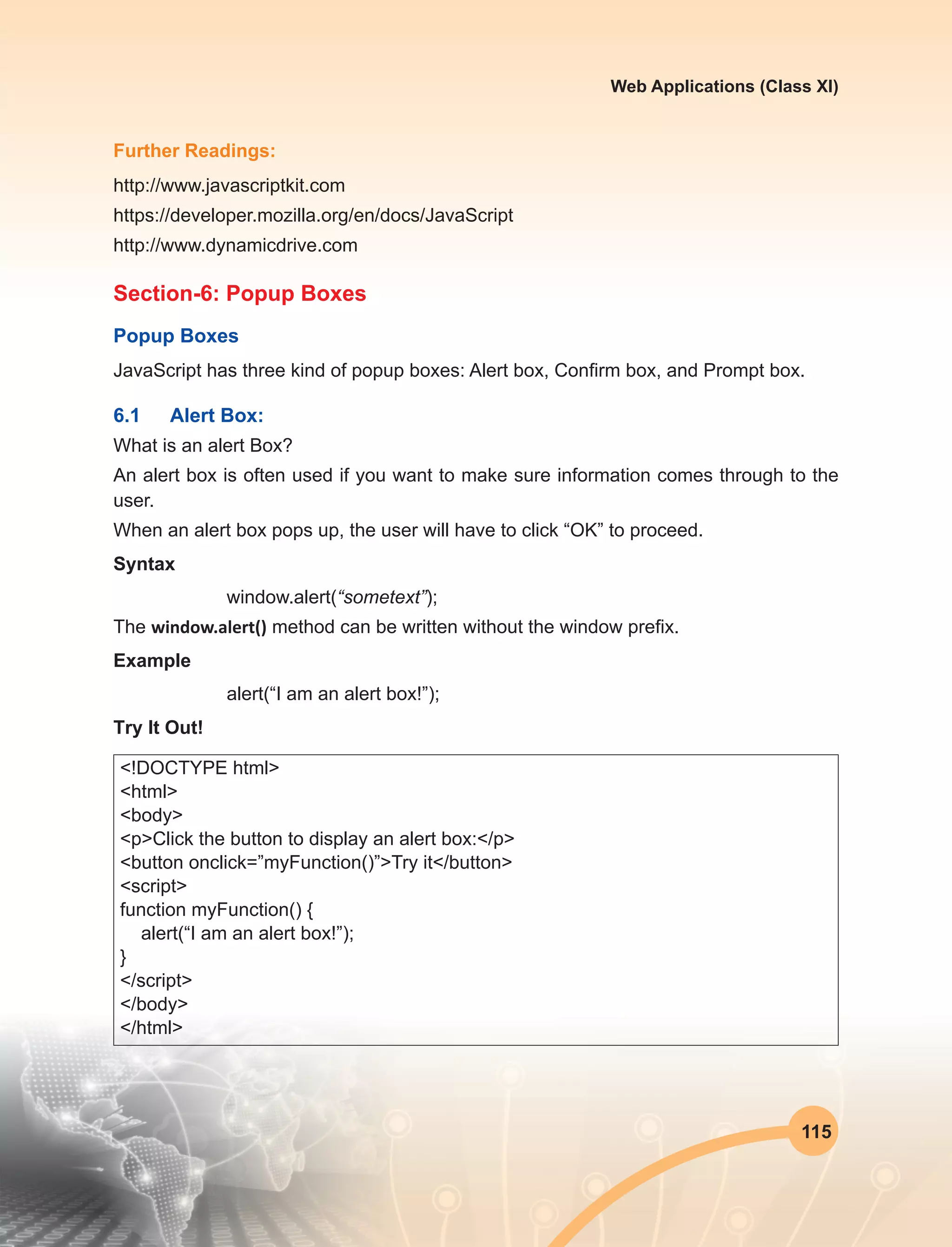 115
Web Applications (Class XI)
Further Readings:
http://www.javascriptkit.com
https://developer.mozilla.org/en/docs/JavaScript
http://www.dynamicdrive.com
Section-6: Popup Boxes
Popup Boxes
JavaScript has three kind of popup boxes: Alert box, Confirm box, and Prompt box.
6.1	 Alert Box:
What is an alert Box?
An alert box is often used if you want to make sure information comes through to the
user.
When an alert box pops up, the user will have to click “OK” to proceed.
Syntax
window.alert(“sometext”);
The window.alert() method can be written without the window prefix.
Example
alert(“I am an alert box!”);
Try It Out!
<!DOCTYPE html>
<html>
<body>
<p>Click the button to display an alert box:</p>
<button onclick=”myFunction()”>Try it</button>
<script>
function myFunction() {
alert(“I am an alert box!”);
}
</script>
</body>
</html>
 
