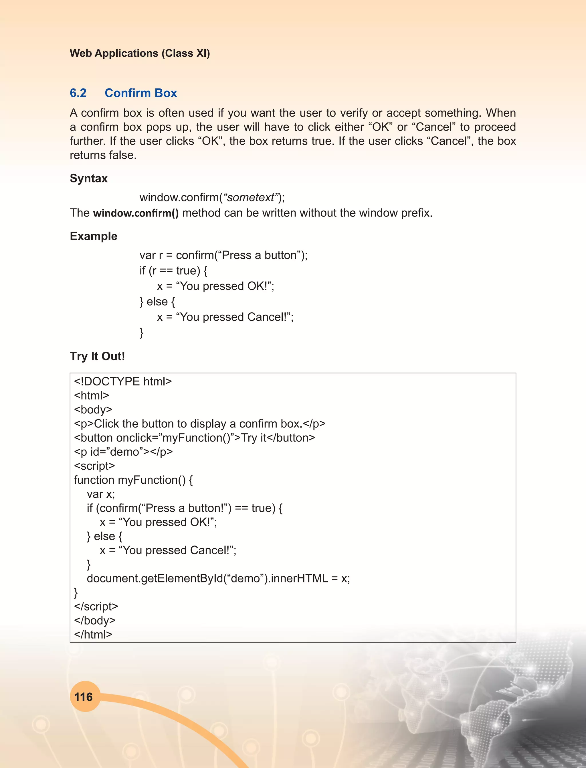 116
Web Applications (Class XI)
6.2	 Confirm Box
A confirm box is often used if you want the user to verify or accept something. When
a confirm box pops up, the user will have to click either “OK” or “Cancel” to proceed
further. If the user clicks “OK”, the box returns true. If the user clicks “Cancel”, the box
returns false.
Syntax
window.confirm(“sometext”);
The window.confirm() method can be written without the window prefix.
Example
var r = confirm(“Press a button”);
if (r == true) {
x = “You pressed OK!”;
} else {
x = “You pressed Cancel!”;
}
Try It Out!
<!DOCTYPE html>
<html>
<body>
<p>Click the button to display a confirm box.</p>
<button onclick=”myFunction()”>Try it</button>
<p id=”demo”></p>
<script>
function myFunction() {
var x;
if (confirm(“Press a button!”) == true) {
x = “You pressed OK!”;
} else {
x = “You pressed Cancel!”;
}
document.getElementById(“demo”).innerHTML = x;
}
</script>
</body>
</html>
 