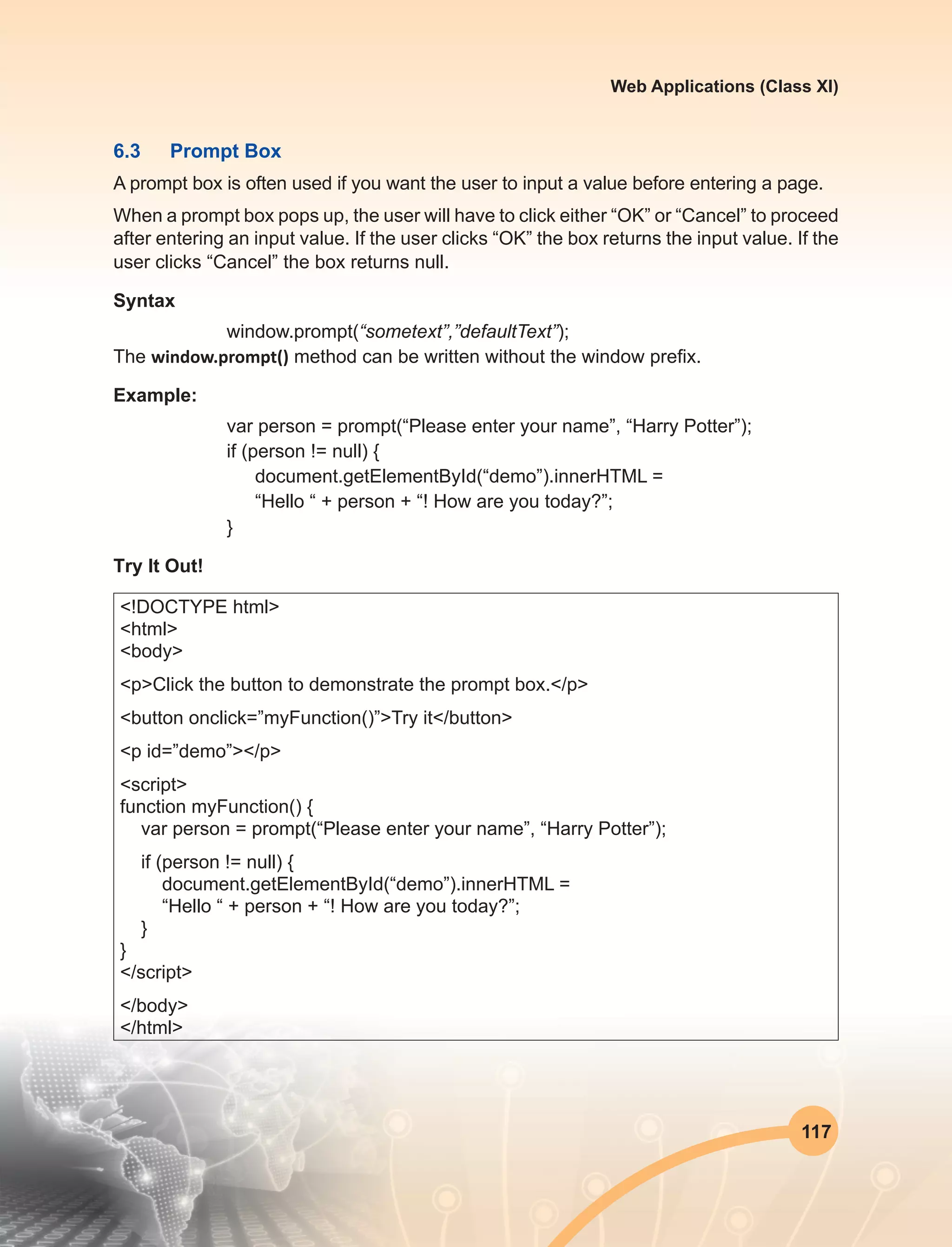117
Web Applications (Class XI)
6.3	 Prompt Box
A prompt box is often used if you want the user to input a value before entering a page.
When a prompt box pops up, the user will have to click either “OK” or “Cancel” to proceed
after entering an input value. If the user clicks “OK” the box returns the input value. If the
user clicks “Cancel” the box returns null.
Syntax
window.prompt(“sometext”,”defaultText”);
The window.prompt() method can be written without the window prefix.
Example:
var person = prompt(“Please enter your name”, “Harry Potter”);
if (person != null) {
document.getElementById(“demo”).innerHTML =
“Hello “ + person + “! How are you today?”;
}
Try It Out!
<!DOCTYPE html>
<html>
<body>
<p>Click the button to demonstrate the prompt box.</p>
<button onclick=”myFunction()”>Try it</button>
<p id=”demo”></p>
<script>
function myFunction() {
var person = prompt(“Please enter your name”, “Harry Potter”);
if (person != null) {
document.getElementById(“demo”).innerHTML =
“Hello “ + person + “! How are you today?”;
}
}
</script>
</body>
</html>
 
