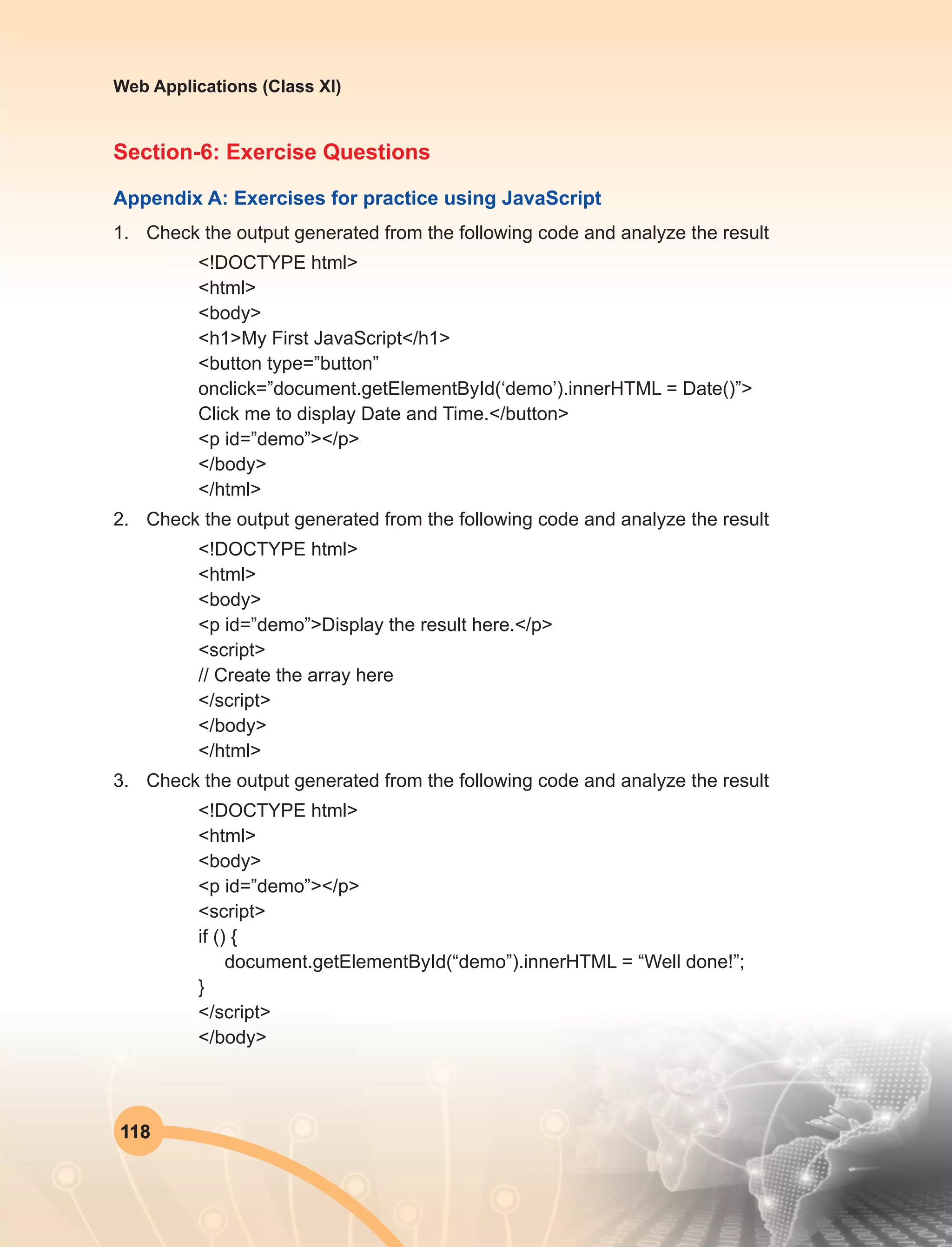 118
Web Applications (Class XI)
Section-6: Exercise Questions
Appendix A: Exercises for practice using JavaScript
1.	 Check the output generated from the following code and analyze the result
<!DOCTYPE html>
<html>
<body>
<h1>My First JavaScript</h1>
<button type=”button”
onclick=”document.getElementById(‘demo’).innerHTML = Date()”>
Click me to display Date and Time.</button>
<p id=”demo”></p>
</body>
</html>
2.	 Check the output generated from the following code and analyze the result
<!DOCTYPE html>
<html>
<body>
<p id=”demo”>Display the result here.</p>
<script>
// Create the array here
</script>
</body>
</html>
3.	 Check the output generated from the following code and analyze the result
<!DOCTYPE html>
<html>
<body>
<p id=”demo”></p>
<script>
if () {
document.getElementById(“demo”).innerHTML = “Well done!”;
}
</script>
</body>
 