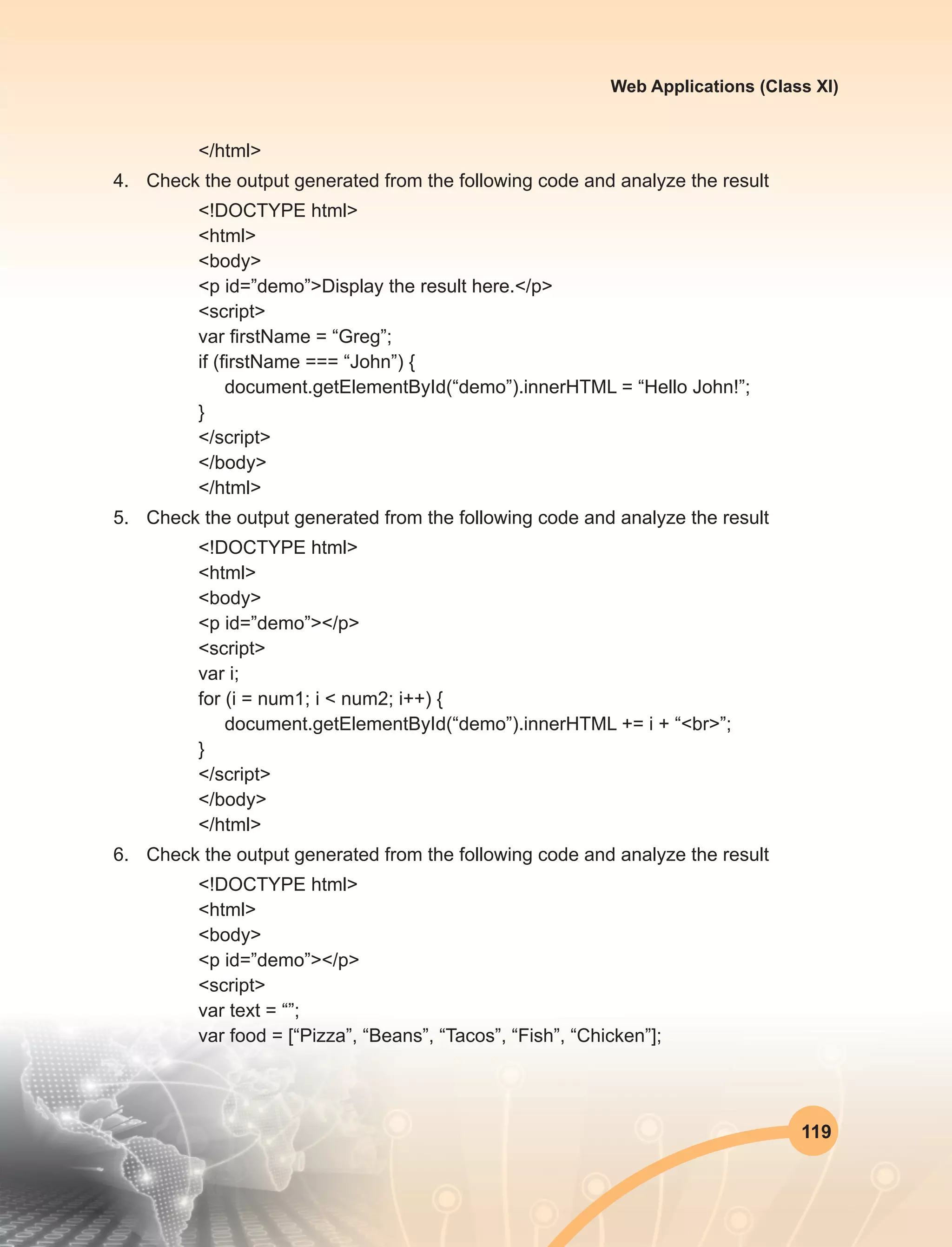 119
Web Applications (Class XI)
</html>
4.	 Check the output generated from the following code and analyze the result
<!DOCTYPE html>
<html>
<body>
<p id=”demo”>Display the result here.</p>
<script>
var firstName = “Greg”;
if (firstName === “John”) {
document.getElementById(“demo”).innerHTML = “Hello John!”;
}
</script>
</body>
</html>
5.	 Check the output generated from the following code and analyze the result
<!DOCTYPE html>
<html>
<body>
<p id=”demo”></p>
<script>
var i;
for (i = num1; i < num2; i++) {
document.getElementById(“demo”).innerHTML += i + “<br>”;
}
</script>
</body>
</html>
6.	 Check the output generated from the following code and analyze the result
<!DOCTYPE html>
<html>
<body>
<p id=”demo”></p>
<script>
var text = “”;
var food = [“Pizza”, “Beans”, “Tacos”, “Fish”, “Chicken”];
 