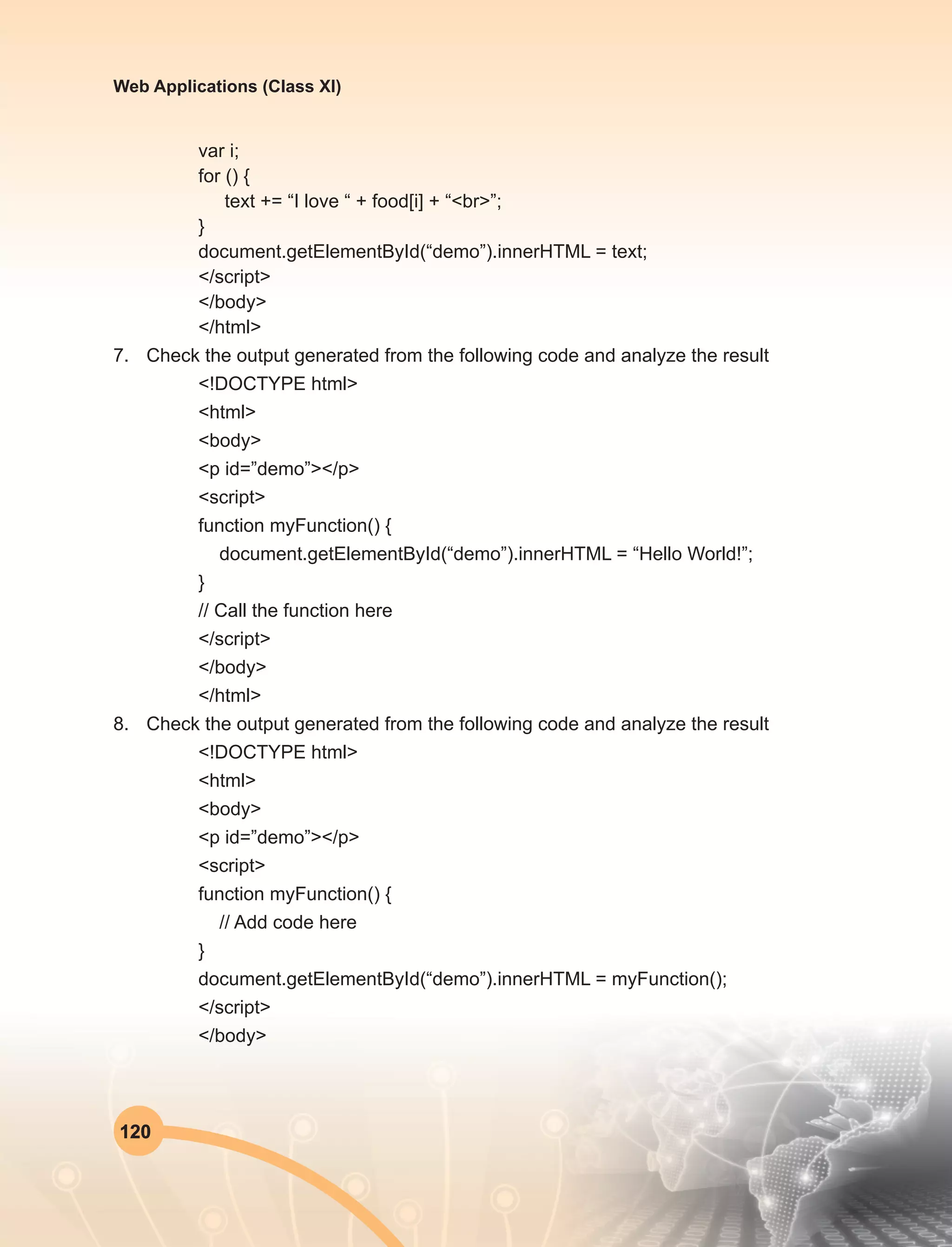 120
Web Applications (Class XI)
var i;
for () {
text += “I love “ + food[i] + “<br>”;
}
document.getElementById(“demo”).innerHTML = text;
</script>
</body>
</html>
7.	 Check the output generated from the following code and analyze the result
<!DOCTYPE html>
<html>
<body>
<p id=”demo”></p>
<script>
function myFunction() {
document.getElementById(“demo”).innerHTML = “Hello World!”;
}
// Call the function here
</script>
</body>
</html>
8.	 Check the output generated from the following code and analyze the result
<!DOCTYPE html>
<html>
<body>
<p id=”demo”></p>
<script>
function myFunction() {
// Add code here
}
document.getElementById(“demo”).innerHTML = myFunction();
</script>
</body>
 
