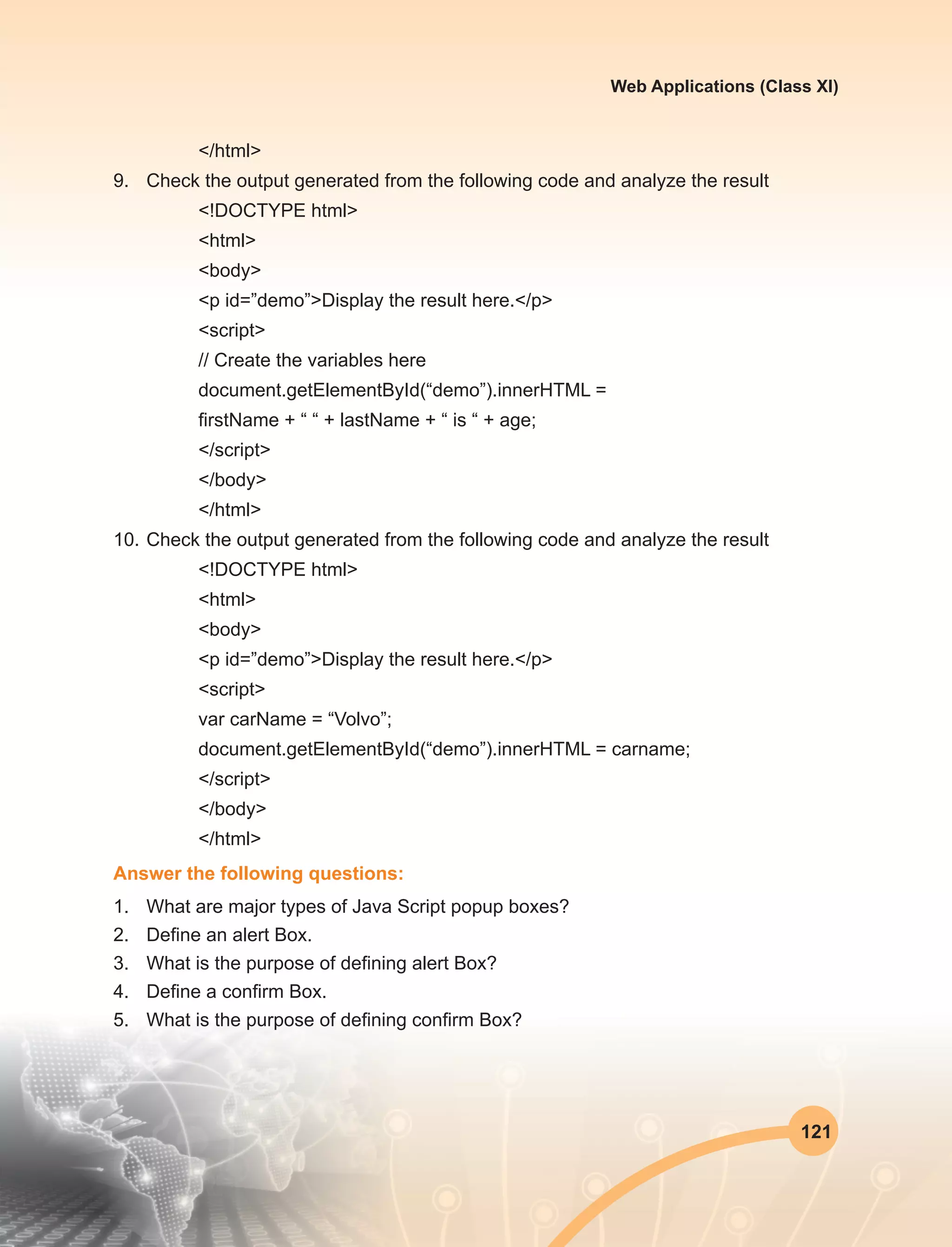 121
Web Applications (Class XI)
</html>
9.	 Check the output generated from the following code and analyze the result
<!DOCTYPE html>
<html>
<body>
<p id=”demo”>Display the result here.</p>
<script>
// Create the variables here
document.getElementById(“demo”).innerHTML =
firstName + “ “ + lastName + “ is “ + age;
</script>
</body>
</html>
10.	Check the output generated from the following code and analyze the result
<!DOCTYPE html>
<html>
<body>
<p id=”demo”>Display the result here.</p>
<script>
var carName = “Volvo”;
document.getElementById(“demo”).innerHTML = carname;
</script>
</body>
</html>
Answer the following questions:
1.	 What are major types of Java Script popup boxes?
2.	 Define an alert Box.
3.	 What is the purpose of defining alert Box?
4.	 Define a confirm Box.
5.	 What is the purpose of defining confirm Box?
 