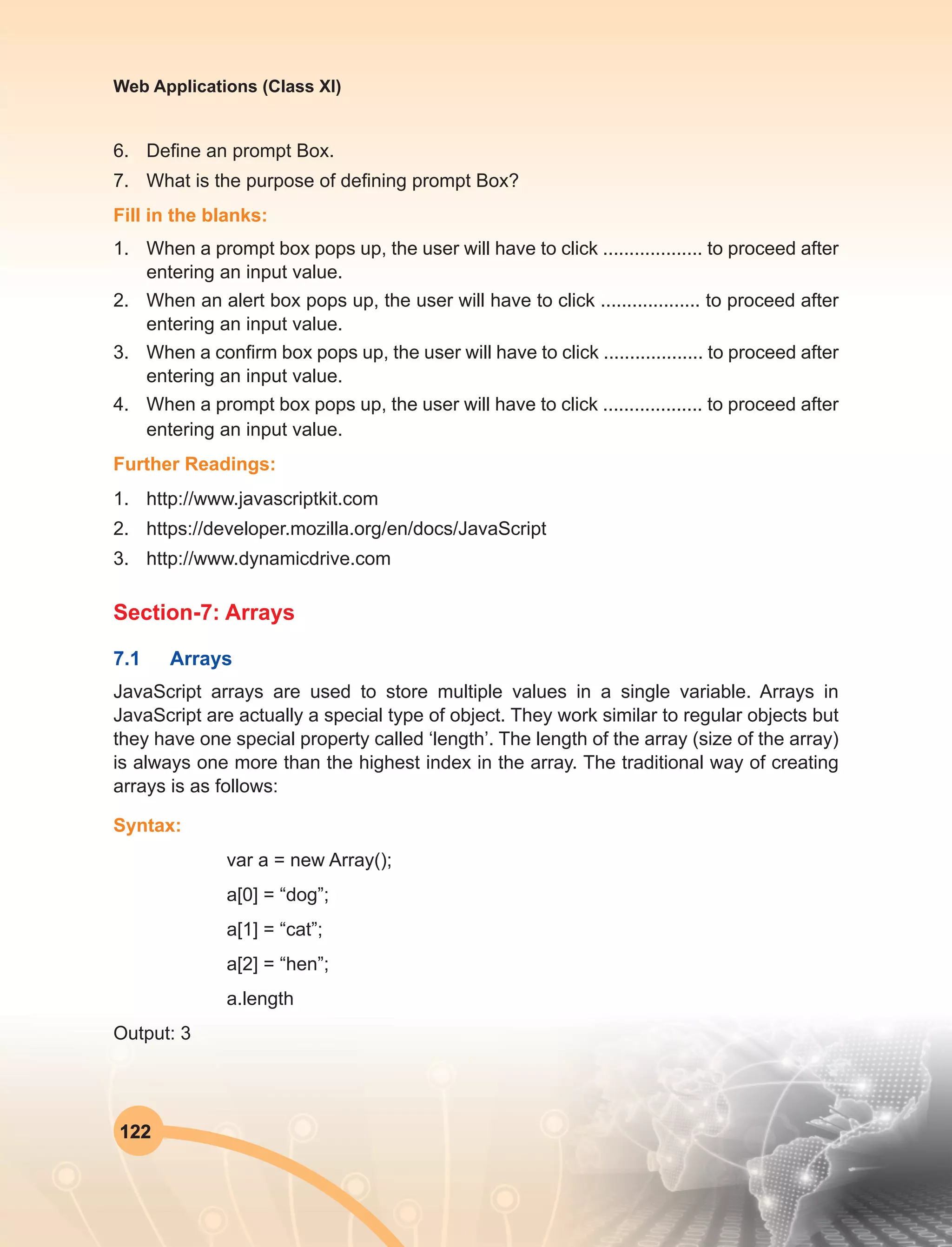 122
Web Applications (Class XI)
6.	 Define an prompt Box.
7.	 What is the purpose of defining prompt Box?
Fill in the blanks:
1.	 When a prompt box pops up, the user will have to click ................... to proceed after
entering an input value.
2.	 When an alert box pops up, the user will have to click ................... to proceed after
entering an input value.
3.	 When a confirm box pops up, the user will have to click ................... to proceed after
entering an input value.
4.	 When a prompt box pops up, the user will have to click ................... to proceed after
entering an input value.
Further Readings:
1.	http://www.javascriptkit.com
2.	https://developer.mozilla.org/en/docs/JavaScript
3.	http://www.dynamicdrive.com
Section-7: Arrays
7.1	Arrays
JavaScript arrays are used to store multiple values in a single variable. Arrays in
JavaScript are actually a special type of object. They work similar to regular objects but
they have one special property called ‘length’. The length of the array (size of the array)
is always one more than the highest index in the array. The traditional way of creating
arrays is as follows:
Syntax:
var a = new Array();
a[0] = “dog”;
a[1] = “cat”;
a[2] = “hen”;
a.length
Output: 3
 