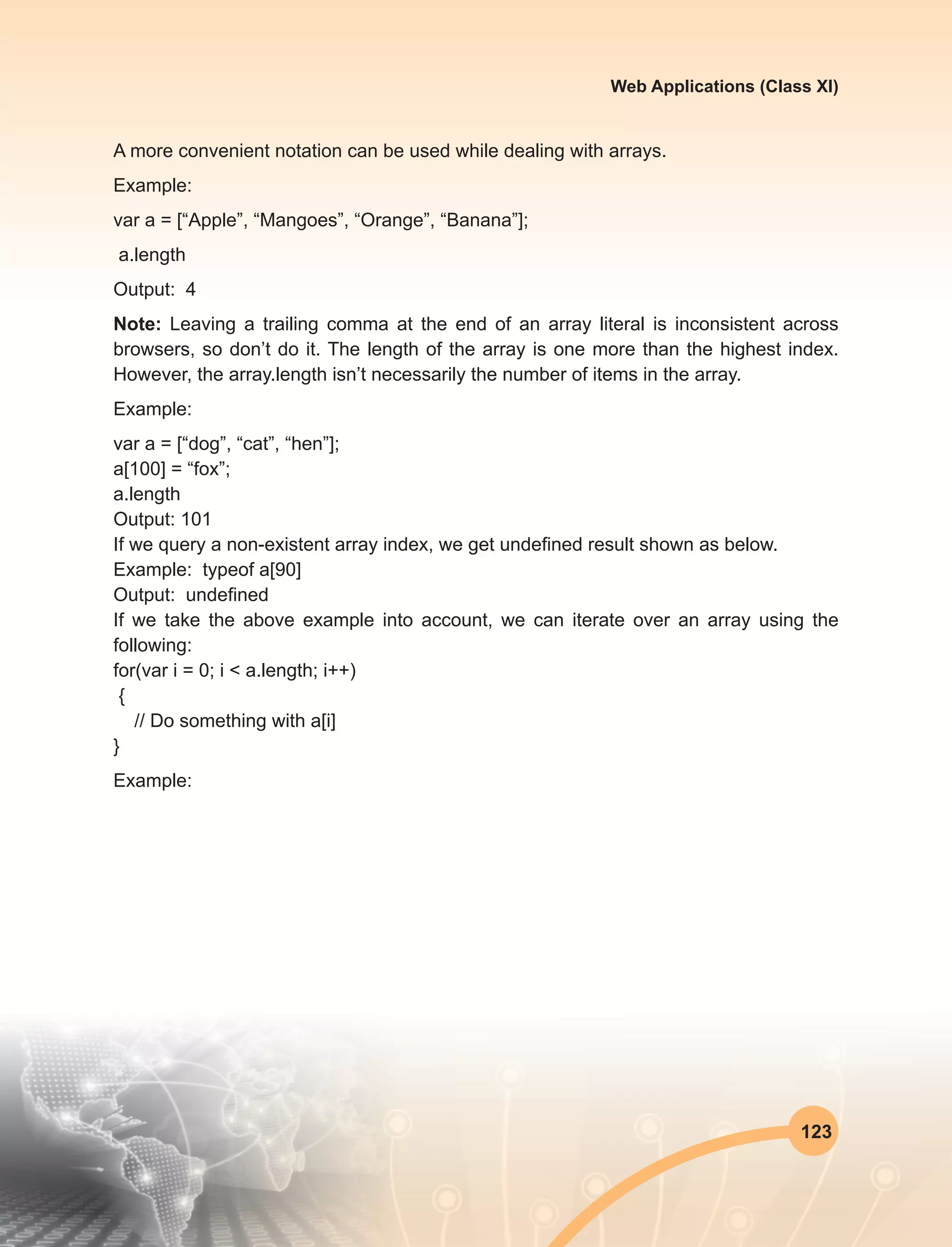 123
Web Applications (Class XI)
A more convenient notation can be used while dealing with arrays.
Example:
var a = [“Apple”, “Mangoes”, “Orange”, “Banana”];
a.length
Output: 4
Note: Leaving a trailing comma at the end of an array literal is inconsistent across
browsers, so don’t do it. The length of the array is one more than the highest index.
However, the array.length isn’t necessarily the number of items in the array.
Example:
var a = [“dog”, “cat”, “hen”];
a[100] = “fox”;
a.length
Output: 101
If we query a non-existent array index, we get undefined result shown as below.
Example: typeof a[90]
Output: undefined
If we take the above example into account, we can iterate over an array using the
following:
for(var i = 0; i < a.length; i++)
{
// Do something with a[i]
}
Example:
 