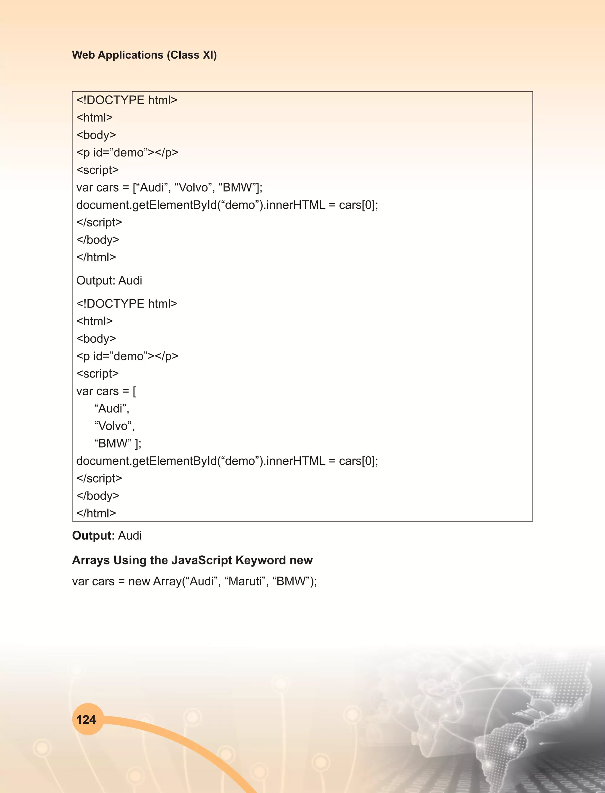 124
Web Applications (Class XI)
<!DOCTYPE html>
<html>
<body>
<p id=”demo”></p>
<script>
var cars = [“Audi”, “Volvo”, “BMW”];
document.getElementById(“demo”).innerHTML = cars[0];
</script>
</body>
</html>
Output: Audi
<!DOCTYPE html>
<html>
<body>
<p id=”demo”></p>
<script>
var cars = [
“Audi”,
“Volvo”,
“BMW” ];
document.getElementById(“demo”).innerHTML = cars[0];
</script>
</body>
</html>
Output: Audi
Arrays Using the JavaScript Keyword new
var cars = new Array(“Audi”, “Maruti”, “BMW”);
 