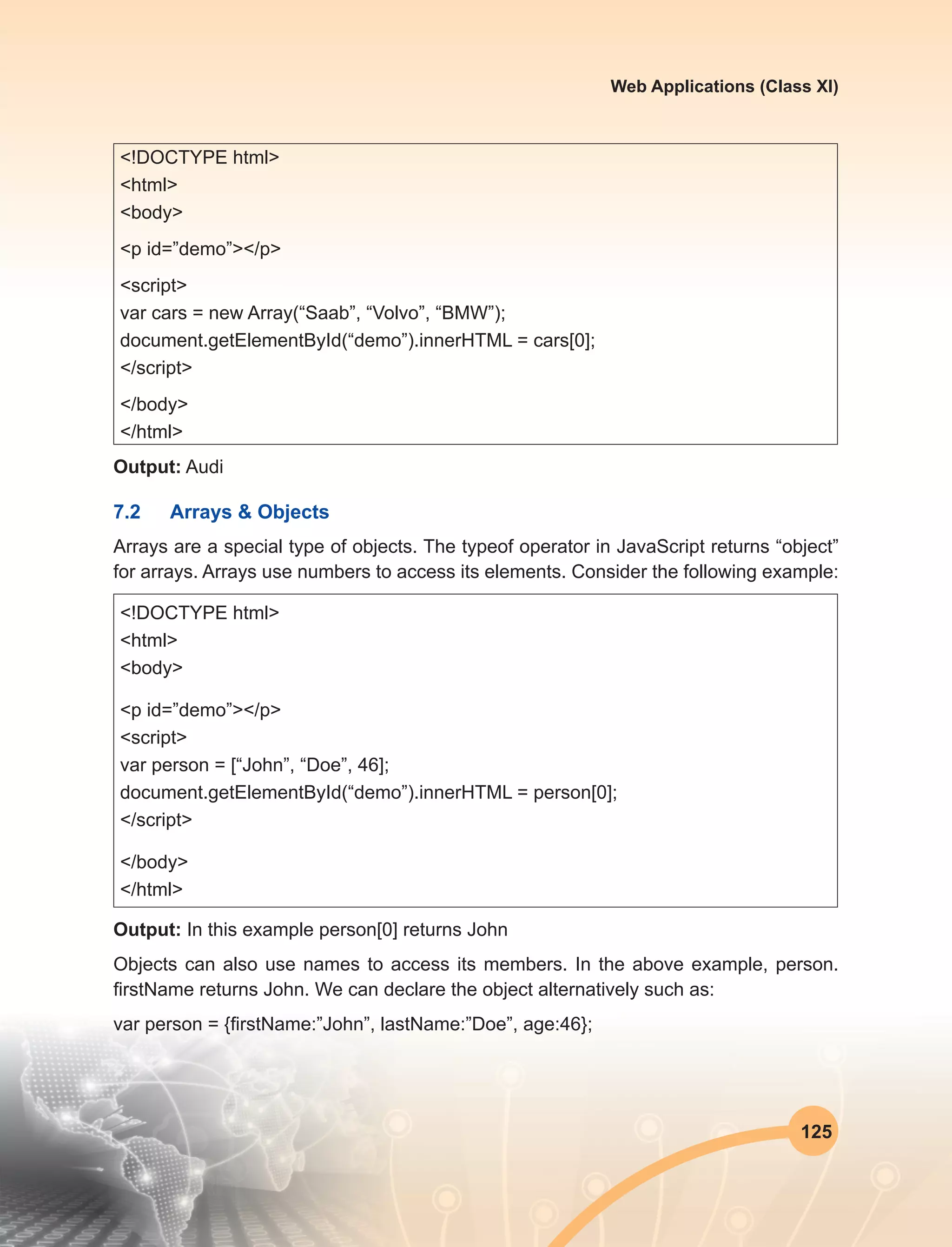 125
Web Applications (Class XI)
<!DOCTYPE html>
<html>
<body>
<p id=”demo”></p>
<script>
var cars = new Array(“Saab”, “Volvo”, “BMW”);
document.getElementById(“demo”).innerHTML = cars[0];
</script>
</body>
</html>
Output: Audi
7.2	 Arrays & Objects
Arrays are a special type of objects. The typeof operator in JavaScript returns “object”
for arrays. Arrays use numbers to access its elements. Consider the following example:
<!DOCTYPE html>
<html>
<body>
<p id=”demo”></p>
<script>
var person = [“John”, “Doe”, 46];
document.getElementById(“demo”).innerHTML = person[0];
</script>
</body>
</html>
Output: In this example person[0] returns John
Objects can also use names to access its members. In the above example, person.
firstName returns John. We can declare the object alternatively such as:
var person = {firstName:”John”, lastName:”Doe”, age:46};
 