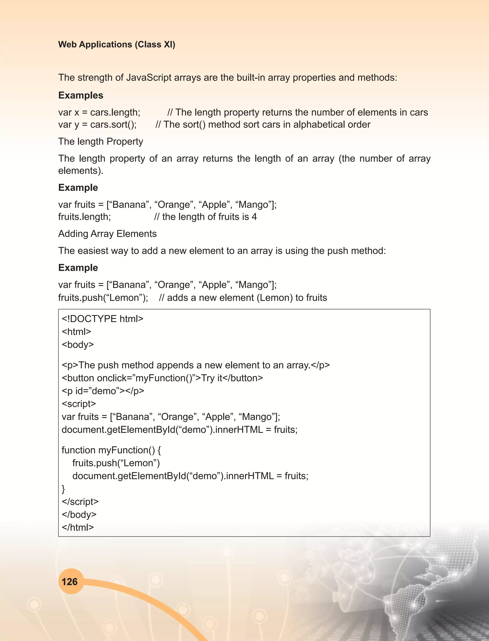 126
Web Applications (Class XI)
The strength of JavaScript arrays are the built-in array properties and methods:
Examples
var x = cars.length; // The length property returns the number of elements in cars
var y = cars.sort(); // The sort() method sort cars in alphabetical order
The length Property
The length property of an array returns the length of an array (the number of array
elements).
Example
var fruits = [“Banana”, “Orange”, “Apple”, “Mango”];
fruits.length; // the length of fruits is 4
Adding Array Elements
The easiest way to add a new element to an array is using the push method:
Example
var fruits = [“Banana”, “Orange”, “Apple”, “Mango”];
fruits.push(“Lemon”); // adds a new element (Lemon) to fruits
<!DOCTYPE html>
<html>
<body>
<p>The push method appends a new element to an array.</p>
<button onclick=”myFunction()”>Try it</button>
<p id=”demo”></p>
<script>
var fruits = [“Banana”, “Orange”, “Apple”, “Mango”];
document.getElementById(“demo”).innerHTML = fruits;
function myFunction() {
fruits.push(“Lemon”)
document.getElementById(“demo”).innerHTML = fruits;
}
</script>
</body>
</html>
 