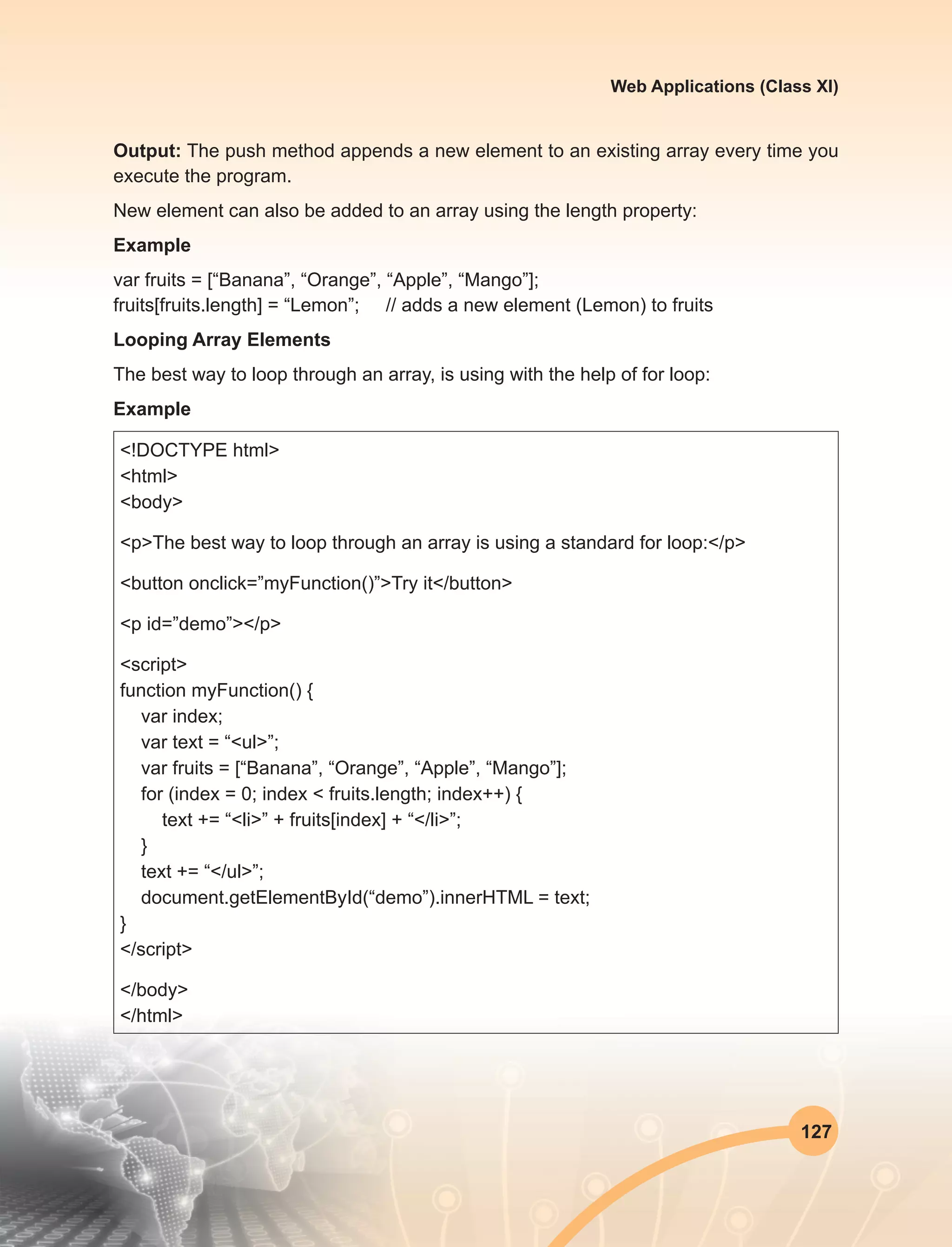 127
Web Applications (Class XI)
Output: The push method appends a new element to an existing array every time you
execute the program.
New element can also be added to an array using the length property:
Example
var fruits = [“Banana”, “Orange”, “Apple”, “Mango”];
fruits[fruits.length] = “Lemon”;     // adds a new element (Lemon) to fruits
Looping Array Elements
The best way to loop through an array, is using with the help of for loop:
Example
<!DOCTYPE html>
<html>
<body>
<p>The best way to loop through an array is using a standard for loop:</p>
<button onclick=”myFunction()”>Try it</button>
<p id=”demo”></p>
<script>
function myFunction() {
var index;
var text = “<ul>”;
var fruits = [“Banana”, “Orange”, “Apple”, “Mango”];
for (index = 0; index < fruits.length; index++) {
text += “<li>” + fruits[index] + “</li>”;
}
text += “</ul>”;
document.getElementById(“demo”).innerHTML = text;
}
</script>
</body>
</html>
 