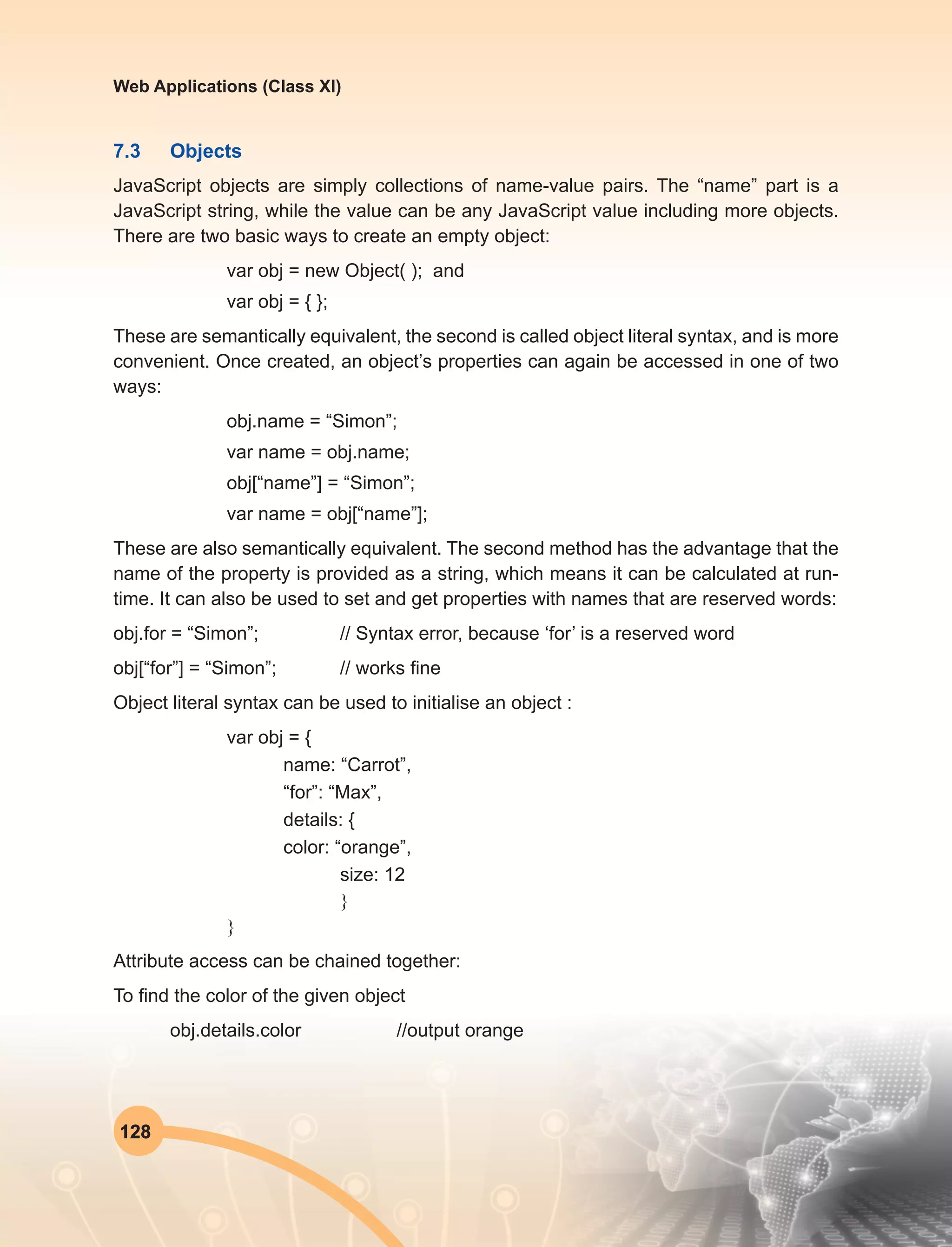 128
Web Applications (Class XI)
7.3	Objects
JavaScript objects are simply collections of name-value pairs. The “name” part is a
JavaScript string, while the value can be any JavaScript value including more objects.
There are two basic ways to create an empty object:
var obj = new Object( ); and
var obj = { };
These are semantically equivalent, the second is called object literal syntax, and is more
convenient. Once created, an object’s properties can again be accessed in one of two
ways:
obj.name = “Simon”;
var name = obj.name;
obj[“name”] = “Simon”;
var name = obj[“name”];
These are also semantically equivalent. The second method has the advantage that the
name of the property is provided as a string, which means it can be calculated at run-
time. It can also be used to set and get properties with names that are reserved words:
obj.for = “Simon”;	 // Syntax error, because ‘for’ is a reserved word
obj[“for”] = “Simon”;	 // works fine
Object literal syntax can be used to initialise an object :
var obj = {
name: “Carrot”,
“for”: “Max”,
details: {
color: “orange”,
size: 12
}
}	
Attribute access can be chained together:
To find the color of the given object
obj.details.color		 //output orange
 