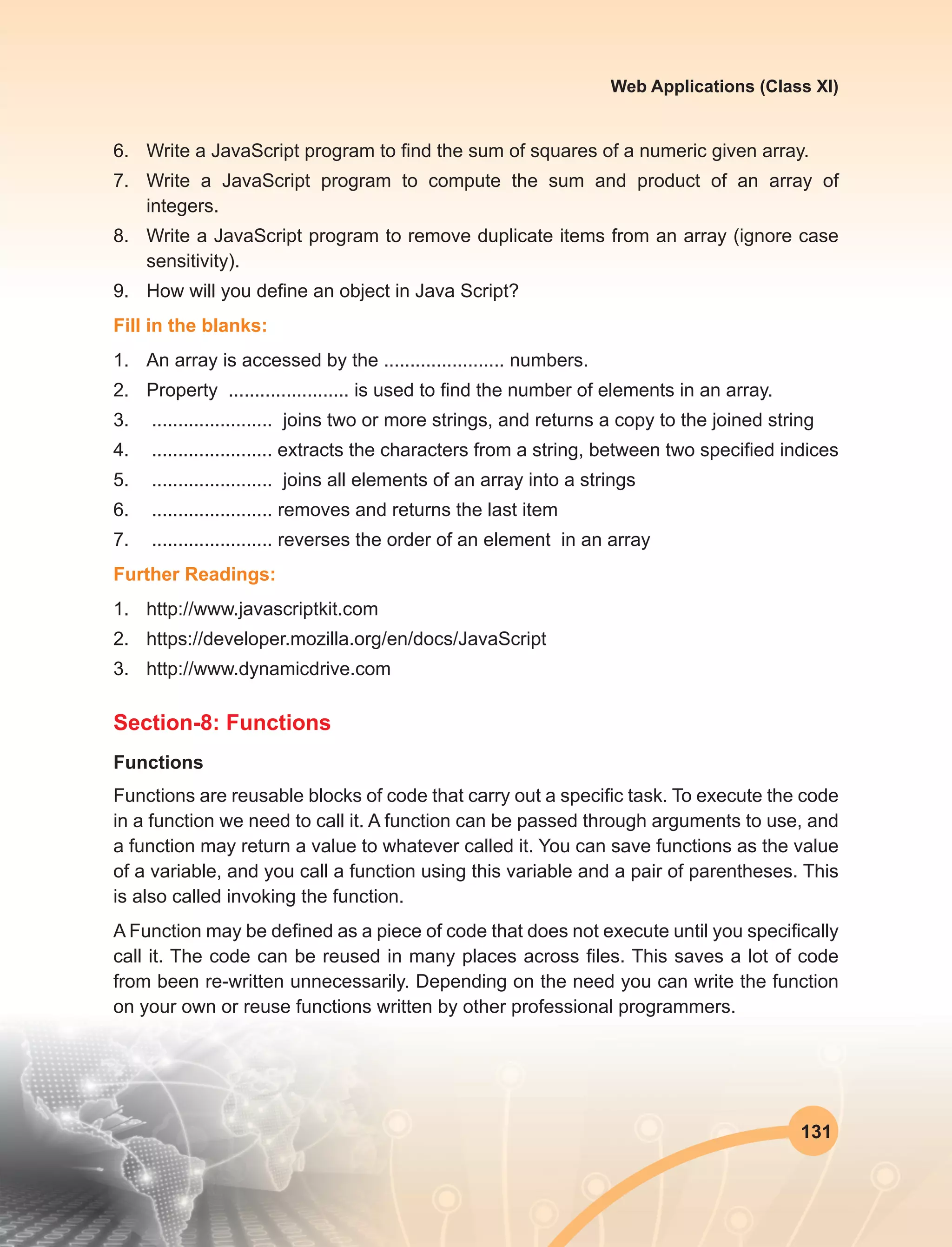 131
Web Applications (Class XI)
6.	 Write a JavaScript program to find the sum of squares of a numeric given array. 
7.	 Write a JavaScript program to compute the sum and product of an array of
integers. 
8.	 Write a JavaScript program to remove duplicate items from an array (ignore case
sensitivity).
9.	 How will you define an object in Java Script?
Fill in the blanks:
1.	 An array is accessed by the ....................... numbers.
2.	 Property ....................... is used to find the number of elements in an array.
3.	 ....................... joins two or more strings, and returns a copy to the joined string
4.	 ....................... extracts the characters from a string, between two specified indices
5.	 ....................... joins all elements of an array into a strings
6.	 ....................... removes and returns the last item
7.	 ....................... reverses the order of an element in an array
Further Readings:
1.	http://www.javascriptkit.com
2.	https://developer.mozilla.org/en/docs/JavaScript
3.	http://www.dynamicdrive.com
Section-8: Functions
Functions
Functions are reusable blocks of code that carry out a specific task. To execute the code
in a function we need to call it. A function can be passed through arguments to use, and
a function may return a value to whatever called it. You can save functions as the value
of a variable, and you call a function using this variable and a pair of parentheses. This
is also called invoking the function.
A Function may be defined as a piece of code that does not execute until you specifically
call it. The code can be reused in many places across files. This saves a lot of code
from been re-written unnecessarily. Depending on the need you can write the function
on your own or reuse functions written by other professional programmers.
 