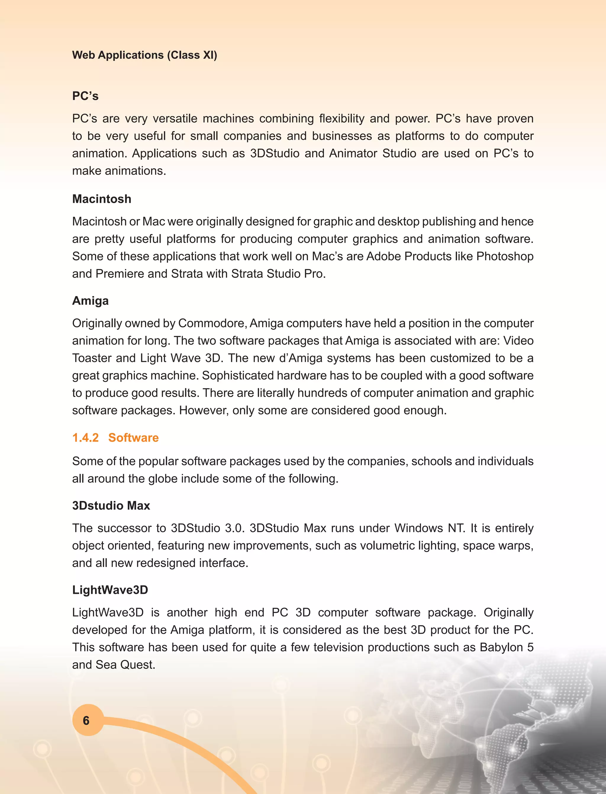 6
Web Applications (Class XI)
PC’s
PC’s are very versatile machines combining flexibility and power. PC’s have proven
to be very useful for small companies and businesses as platforms to do computer
animation. Applications such as 3DStudio and Animator Studio are used on PC’s to
make animations.
Macintosh
Macintosh or Mac were originally designed for graphic and desktop publishing and hence
are pretty useful platforms for producing computer graphics and animation software.
Some of these applications that work well on Mac’s are Adobe Products like Photoshop
and Premiere and Strata with Strata Studio Pro.
Amiga
Originally owned by Commodore, Amiga computers have held a position in the computer
animation for long. The two software packages that Amiga is associated with are: Video
Toaster and Light Wave 3D. The new d’Amiga systems has been customized to be a
great graphics machine. Sophisticated hardware has to be coupled with a good software
to produce good results. There are literally hundreds of computer animation and graphic
software packages. However, only some are considered good enough.
1.4.2	Software
Some of the popular software packages used by the companies, schools and individuals
all around the globe include some of the following.
3Dstudio Max
The successor to 3DStudio 3.0. 3DStudio Max runs under Windows NT. It is entirely
object oriented, featuring new improvements, such as volumetric lighting, space warps,
and all new redesigned interface.
LightWave3D
LightWave3D is another high end PC 3D computer software package. Originally
developed for the Amiga platform, it is considered as the best 3D product for the PC.
This software has been used for quite a few television productions such as Babylon 5
and Sea Quest.
 