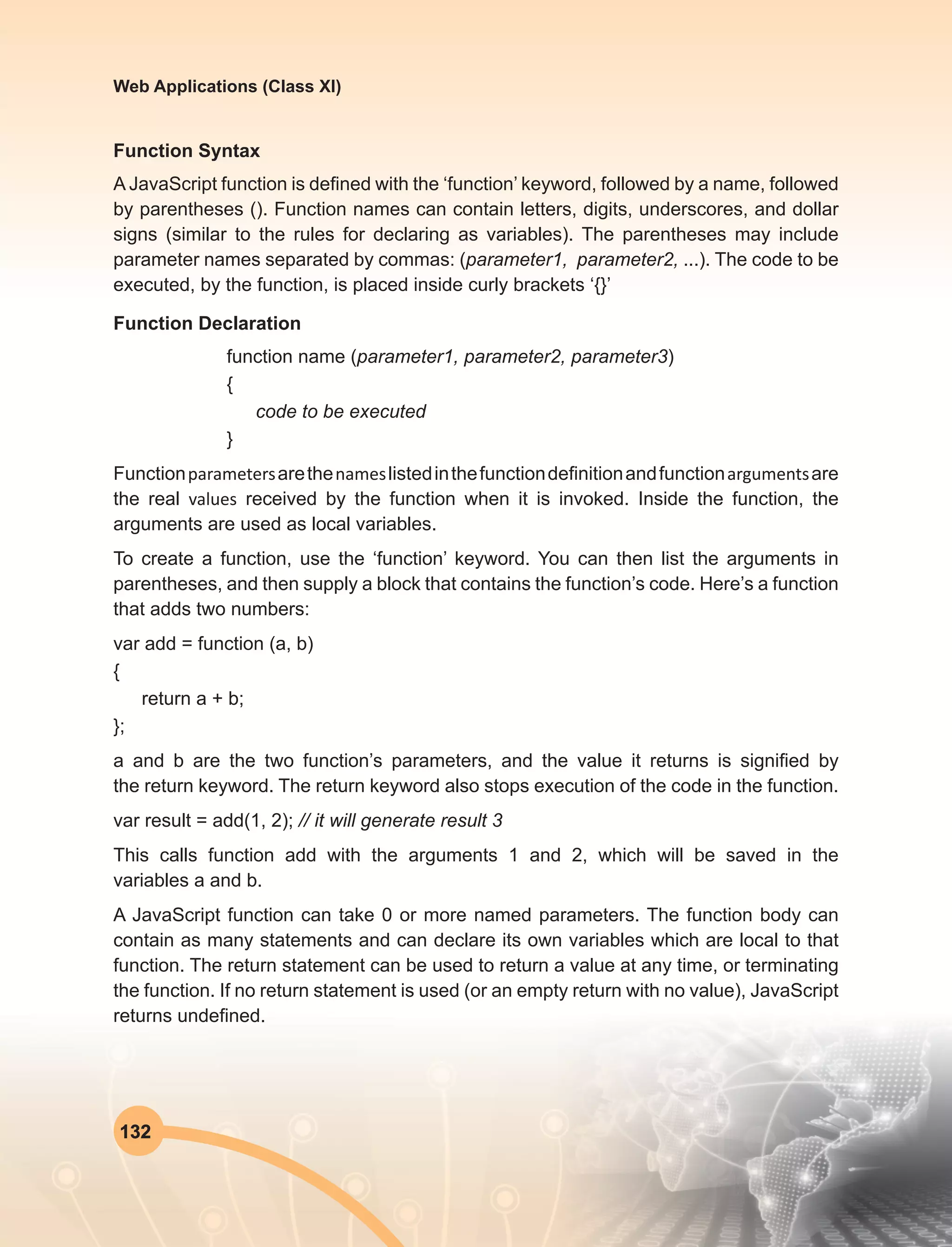 132
Web Applications (Class XI)
Function Syntax
A JavaScript function is defined with the ‘function’ keyword, followed by a name, followed
by parentheses (). Function names can contain letters, digits, underscores, and dollar
signs (similar to the rules for declaring as variables). The parentheses may include
parameter names separated by commas: (parameter1,  parameter2, ...). The code to be
executed, by the function, is placed inside curly brackets ‘{}’
Function Declaration
function name (parameter1, parameter2, parameter3)
{
code to be executed
}
Function parameters arethe names listedinthefunctiondefinitionandfunction arguments are
the real values received by the function when it is invoked. Inside the function, the
arguments are used as local variables.
To create a function, use the ‘function’ keyword. You can then list the arguments in
parentheses, and then supply a block that contains the function’s code. Here’s a function
that adds two numbers:
var add = function (a, b)
{
return a + b;
};
a  and  b  are the two function’s parameters, and the value it returns is signified by
the return keyword. The return keyword also stops execution of the code in the function.
var result = add(1, 2); // it will generate result 3
This calls function add with the arguments 1 and 2, which will be saved in the
variables a and b.
A JavaScript function can take 0 or more named parameters. The function body can
contain as many statements and can declare its own variables which are local to that
function. The return statement can be used to return a value at any time, or terminating
the function. If no return statement is used (or an empty return with no value), JavaScript
returns undefined.
 